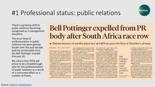 #1 Professional status: public relations
There’s a growing shift to
public relations becoming
recognised as a management
discipline.
The drum beat of
professionalism in public
relations has been getting
louder over the past decade
and has accelerated since
the Bell Pottinger scandal
this year (£).
My view is that 2018 will
prove to be a breakthrough
year for the professionalism
of public relations as a result
of a concerted effort on a
number of fronts.
Source: Stephen Waddington
 