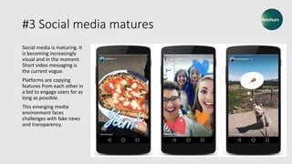 #3 Social media matures
Social media is maturing. It
is becoming increasingly
visual and in the moment.
Short video messaging is
the current vogue.
Platforms are copying
features from each other in
a bid to engage users for as
long as possible.
This emerging media
environment faces
challenges with fake news
and transparency.
 