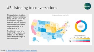 #5 Listening to conversations
The application of data in
public relations isn’t a new
trend. What is new is the
scale of data in public
relations and the growing
availability of third party
tools that enable us to
make sense of it.
Practitioners need to be
aware of the provenance
of data and the ethical
implications of using it to
inform insights.
Source: 25 things we learned analyzing billions of Tweets
 