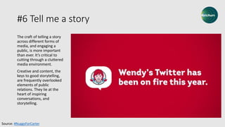 #6 Tell me a story
The craft of telling a story
across different forms of
media, and engaging a
public, is more important
than ever. It’s critical to
cutting through a cluttered
media environment.
Creative and content, the
keys to good storytelling,
are frequently overlooked
elements of public
relations. They lie at the
heart of inspiring
conversations, and
storytelling.
Source: #NuggsForCarter
 