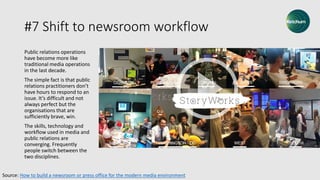 #7 Shift to newsroom workflow
Public relations operations
have become more like
traditional media operations
in the last decade.
The simple fact is that public
relations practitioners don’t
have hours to respond to an
issue. It’s difficult and not
always perfect but the
organisations that are
sufficiently brave, win.
The skills, technology and
workflow used in media and
public relations are
converging. Frequently
people switch between the
two disciplines.
Source: How to build a newsroom or press office for the modern media environment
 