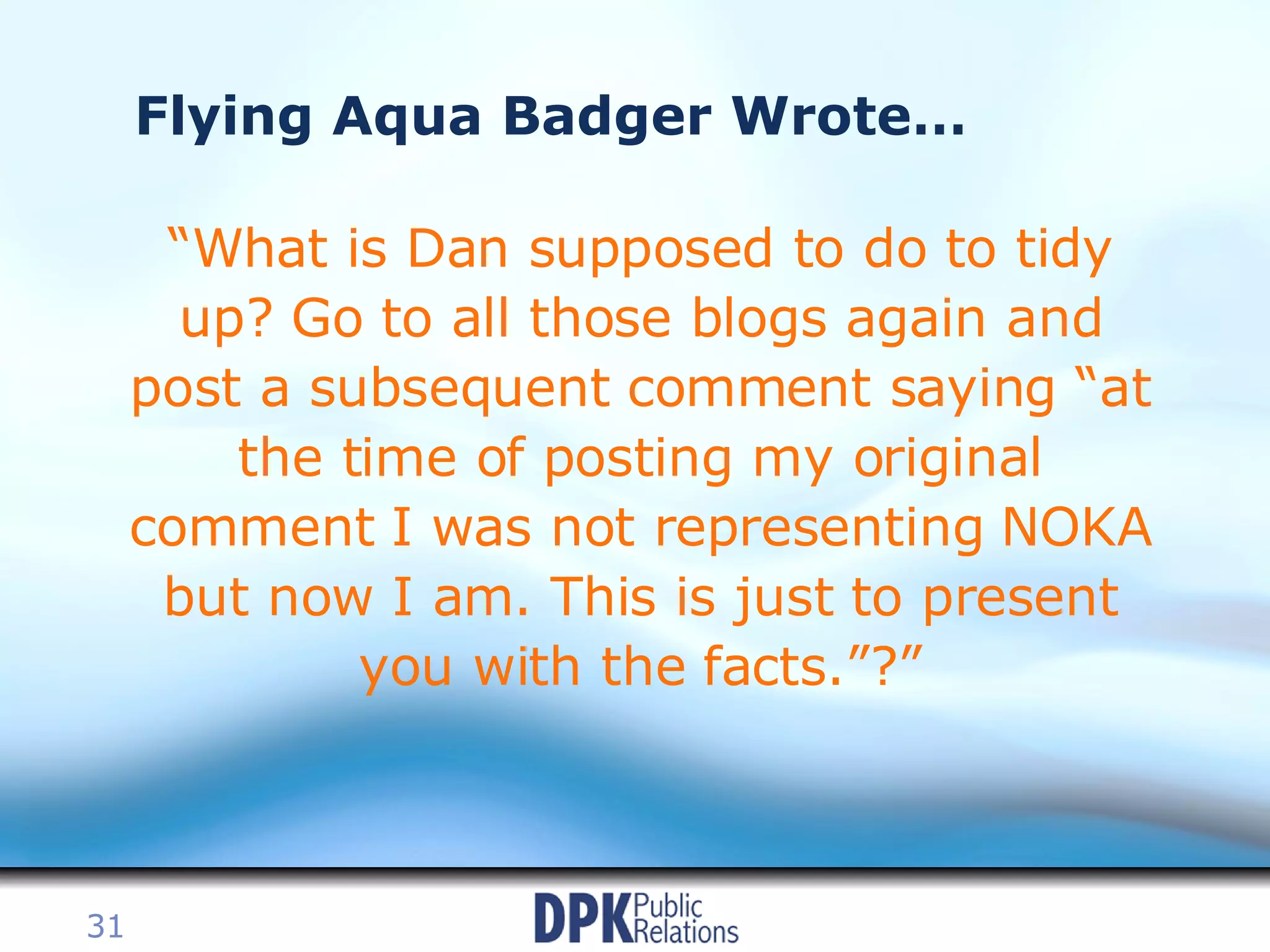 Flying Aqua Badger Wrote… “ What is Dan supposed to do to tidy up? Go to all those blogs again and post a subsequent comment saying “at the time of posting my original comment I was not representing NOKA but now I am. This is just to present you with the facts.”?” 
