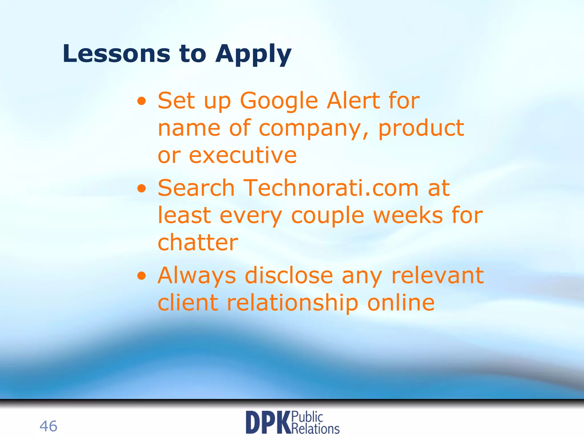 Lessons to Apply Set up Google Alert for name of company, product or executive Search Technorati.com at least every couple weeks for chatter Always disclose any relevant client relationship online 