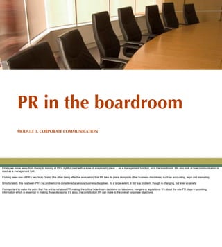 PR in the boardroom
             MODULE 3, CORPORATE COMMUNICATION




Finally we move away from theory to looking at PR!s rightful (said with a dose of scepticism) place ... as a management function, or in the boardroom. We also look at how communication is
used as a management tool.

It!s long been one of PR!s two quot;Holy Grails! (the other being effective evaluation) that PR take its place alongside other business disciplines, such as accounting, legal and marketing.

Unfortunately, this has been PR!s big problem (not considered a serious business discipline). To a large extent, it still is a problem, though is changing, but ever so slowly.

It!s important to make the point that this unit is not about PR making the critical boardroom decisions on takeovers, mergers or aquisitions. It!s about the role PR plays in providing
information which is essential in making those decisions. It!s about the contribution PR can make to the overall corporate objectives.