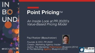 INBOUND15!
!
Point PricingTM
!
An Inside Look at PR 20/20’s
Value-Based Pricing Model!
!
Paul Roetzer (@paulroetzer)!
Founder & CEO, PR 20/20!
Creator, Marketing Agency Insider!
Author, The Marketing Performance Blueprint (2014)
& The Marketing Agency Blueprint (2012)!
 