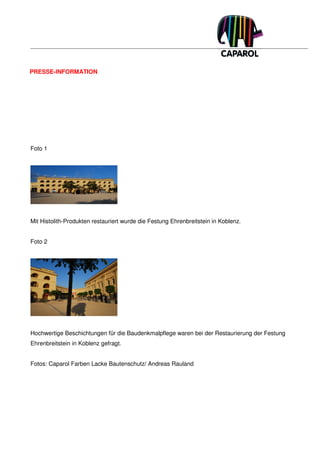 PRESSE-INFORMATION




Foto 1




Mit Histolith-Produkten restauriert wurde die Festung Ehrenbreitstein in Koblenz.


Foto 2




Hochwertige Beschichtungen für die Baudenkmalpflege waren bei der Restaurierung der Festung
Ehrenbreitstein in Koblenz gefragt.


Fotos: Caparol Farben Lacke Bautenschutz/ Andreas Rauland
 