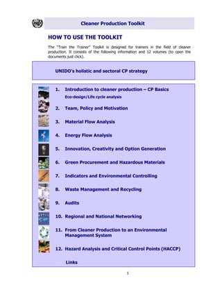 Cleaner Production Toolkit
1
HOW TO USE THE TOOLKIT
The “Train the Trainer” Toolkit is designed for trainers in the field of cleaner
production. It consists of the following information and 12 volumes (to open the
documents just click).
UNIDO’s holistic and sectoral CP strategy
1. Introduction to cleaner production – CP Basics
Eco-design/Life cycle analysis
2. Team, Policy and Motivation
3. Material Flow Analysis
4. Energy Flow Analysis
5. Innovation, Creativity and Option Generation
6. Green Procurement and Hazardous Materials
7. Indicators and Environmental Controlling
8. Waste Management and Recycling
9. Audits
10. Regional and National Networking
11. From Cleaner Production to an Environmental
Management System
12. Hazard Analysis and Critical Control Points (HACCP)
Links
 