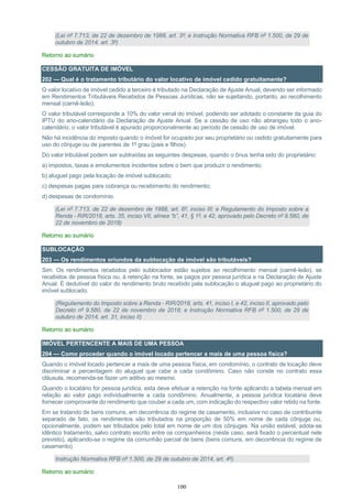 100
(Lei nº 7.713, de 22 de dezembro de 1988, art. 3º; e Instrução Normativa RFB nº 1.500, de 29 de
outubro de 2014, art. 3º)
Retorno ao sumário
CESSÃO GRATUITA DE IMÓVEL
202 — Qual é o tratamento tributário do valor locativo de imóvel cedido gratuitamente?
O valor locativo de imóvel cedido a terceiro é tributado na Declaração de Ajuste Anual, devendo ser informado
em Rendimentos Tributáveis Recebidos de Pessoas Jurídicas, não se sujeitando, portanto, ao recolhimento
mensal (carnê-leão).
O valor tributável corresponde a 10% do valor venal do imóvel, podendo ser adotado o constante da guia do
IPTU do ano-calendário da Declaração de Ajuste Anual. Se a cessão de uso não abrangeu todo o ano-
calendário, o valor tributável é apurado proporcionalmente ao período de cessão de uso de imóvel.
Não há incidência do imposto quando o imóvel for ocupado por seu proprietário ou cedido gratuitamente para
uso do cônjuge ou de parentes de 1º grau (pais e filhos).
Do valor tributável podem ser subtraídas as seguintes despesas, quando o ônus tenha sido do proprietário:
a) impostos, taxas e emolumentos incidentes sobre o bem que produzir o rendimento;
b) aluguel pago pela locação de imóvel sublocado;
c) despesas pagas para cobrança ou recebimento do rendimento;
d) despesas de condomínio.
(Lei nº 7.713, de 22 de dezembro de 1988, art. 6º, inciso III; e Regulamento do Imposto sobre a
Renda - RIR/2018, arts. 35, inciso VII, alínea “b”, 41, § 1º, e 42, aprovado pelo Decreto nº 9.580, de
22 de novembro de 2018)
Retorno ao sumário
SUBLOCAÇÃO
203 — Os rendimentos oriundos da sublocação de imóvel são tributáveis?
Sim. Os rendimentos recebidos pelo sublocador estão sujeitos ao recolhimento mensal (carnê-leão), se
recebidos de pessoa física ou, à retenção na fonte, se pagos por pessoa jurídica e na Declaração de Ajuste
Anual. É dedutível do valor do rendimento bruto recebido pela sublocação o aluguel pago ao proprietário do
imóvel sublocado.
(Regulamento do Imposto sobre a Renda - RIR/2018, arts. 41, inciso I, e 42, inciso II, aprovado pelo
Decreto nº 9.580, de 22 de novembro de 2018; e Instrução Normativa RFB nº 1.500, de 29 de
outubro de 2014, art. 31, inciso II)
Retorno ao sumário
IMÓVEL PERTENCENTE A MAIS DE UMA PESSOA
204 — Como proceder quando o imóvel locado pertencer a mais de uma pessoa física?
Quando o imóvel locado pertencer a mais de uma pessoa física, em condomínio, o contrato de locação deve
discriminar a percentagem do aluguel que cabe a cada condômino. Caso não conste no contrato essa
cláusula, recomenda-se fazer um aditivo ao mesmo.
Quando o locatário for pessoa jurídica, esta deve efetuar a retenção na fonte aplicando a tabela mensal em
relação ao valor pago individualmente a cada condômino. Anualmente, a pessoa jurídica locatária deve
fornecer comprovante do rendimento que couber a cada um, com indicação do respectivo valor retido na fonte.
Em se tratando de bens comuns, em decorrência do regime de casamento, inclusive no caso de contribuinte
separado de fato, os rendimentos são tributados na proporção de 50% em nome de cada cônjuge ou,
opcionalmente, podem ser tributados pelo total em nome de um dos cônjuges. Na união estável, adota-se
idêntico tratamento, salvo contrato escrito entre os companheiros (neste caso, será fixado o percentual nele
previsto), aplicando-se o regime da comunhão parcial de bens (bens comuns, em decorrência do regime de
casamento).
Instrução Normativa RFB nº 1.500, de 29 de outubro de 2014, art. 4º).
Retorno ao sumário
 