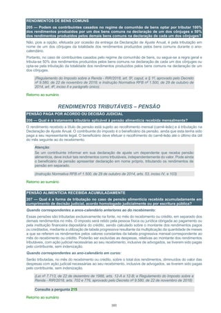 101
RENDIMENTOS DE BENS COMUNS
205 — Podem os contribuintes casados no regime de comunhão de bens optar por tributar 100%
dos rendimentos produzidos por um dos bens comuns na declaração de um dos cônjuges e 50%
dos rendimentos produzidos pelos demais bens comuns na declaração de cada um dos cônjuges?
Não, pois a opção, efetuada por ocasião da entrega da Declaração de Ajuste Anual, é pela tributação em
nome de um dos cônjuges da totalidade dos rendimentos produzidos pelos bens comuns durante o ano-
calendário.
Portanto, no caso de contribuintes casados pelo regime de comunhão de bens, ou segue-se a regra geral e
tributa-se 50% dos rendimentos produzidos pelos bens comuns na declaração de cada um dos cônjuges ou
opta-se pela tributação da totalidade dos rendimentos produzidos pelos bens comuns na declaração de um
dos cônjuges.
(Regulamento do Imposto sobre a Renda - RIR/2018, art. 5º, caput, e § 1º, aprovado pelo Decreto
nº 9.580, de 22 de novembro de 2018; e Instrução Normativa RFB nº 1.500, de 29 de outubro de
2014, art. 4º, inciso II e parágrafo único).
Retorno ao sumário
RENDIMENTOS TRIBUTÁVEIS – PENSÃO
PENSÃO PAGA POR ACORDO OU DECISÃO JUDICIAL
206 — Qual é o tratamento tributário aplicável à pensão alimentícia recebida mensalmente?
O rendimento recebido a título de pensão está sujeito ao recolhimento mensal (carnê-leão) e à tributação na
Declaração de Ajuste Anual. O contribuinte do imposto é o beneficiário da pensão, ainda que esta tenha sido
paga a seu representante legal. O beneficiário deve efetuar o recolhimento do carnê-leão até o último dia útil
do mês seguinte ao do recebimento.
Atenção:
Se um contribuinte informar em sua declaração de ajuste um dependente que receba pensão
alimentícia, deve incluir tais rendimentos como tributáveis, independentemente do valor. Pode ainda
o beneficiário da pensão apresentar declaração em nome próprio, tributando os rendimentos de
pensão em separado.
(Instrução Normativa RFB nº 1.500, de 29 de outubro de 2014, arts. 53, inciso IV, e 103)
Retorno ao sumário
PENSÃO ALIMENTÍCIA RECEBIDA ACUMULADAMENTE
207 — Qual é a forma de tributação no caso de pensão alimentícia recebida acumuladamente em
cumprimento de decisão judicial, acordo homologado judicialmente ou por escritura pública?
Quando correspondentes a anos-calendário anteriores ao do recebimento:
Essas pensões são tributadas exclusivamente na fonte, no mês do recebimento ou crédito, em separado dos
demais rendimentos no mês. O imposto será retido pela pessoa física ou jurídica obrigada ao pagamento ou
pela instituição financeira depositária do crédito, sendo calculado sobre o montante dos rendimentos pagos
ou creditados, mediante a utilização de tabela progressiva resultante da multiplicação da quantidade de meses
a que se referem os rendimentos pelos valores constantes da tabela progressiva mensal correspondente ao
mês do recebimento ou crédito. Poderão ser excluídas as despesas, relativas ao montante dos rendimentos
tributáveis, com ação judicial necessárias ao seu recebimento, inclusive de advogados, se tiverem sido pagas
pelo contribuinte, sem indenização.
Quando correspondentes ao ano-calendário em curso:
Serão tributadas, no mês do recebimento ou crédito, sobre o total dos rendimentos, diminuídos do valor das
despesas com ação judicial necessárias ao seu recebimento, inclusive de advogados, se tiverem sido pagas
pelo contribuinte, sem indenização.
(Lei nº 7.713, de 22 de dezembro de 1988, arts. 12-A e 12-B; e Regulamento do Imposto sobre a
Renda - RIR/2018, arts. 702 e 776, aprovado pelo Decreto nº 9.580, de 22 de novembro de 2018)
Consulte a pergunta 215
Retorno ao sumário
 