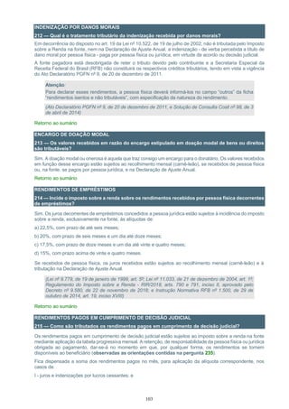103
INDENIZAÇÃO POR DANOS MORAIS
212 — Qual é o tratamento tributário da indenização recebida por danos morais?
Em decorrência do disposto no art. 19 da Lei nº 10.522, de 19 de julho de 2002, não é tributada pelo Imposto
sobre a Renda na fonte, nem na Declaração de Ajuste Anual, a indenização - de verba percebida a título de
dano moral por pessoa física - paga por pessoa física ou jurídica, em virtude de acordo ou decisão judicial.
A fonte pagadora está desobrigada de reter o tributo devido pelo contribuinte e a Secretaria Especial da
Receita Federal do Brasil (RFB) não constituirá os respectivos créditos tributários, tendo em vista a vigência
do Ato Declaratório PGFN nº 9, de 20 de dezembro de 2011.
Atenção:
Para declarar esses rendimentos, a pessoa física deverá informá-los no campo “outros” da ficha
“rendimentos isentos e não tributáveis”, com especificação da natureza do rendimento.
(Ato Declaratório PGFN nº 9, de 20 de dezembro de 2011, e Solução de Consulta Cosit nº 98, de 3
de abril de 2014)
Retorno ao sumário
ENCARGO DE DOAÇÃO MODAL
213 — Os valores recebidos em razão do encargo estipulado em doação modal de bens ou direitos
são tributáveis?
Sim. A doação modal ou onerosa é aquela que traz consigo um encargo para o donatário. Os valores recebidos
em função desse encargo estão sujeitos ao recolhimento mensal (carnê-leão), se recebidos de pessoa física
ou, na fonte, se pagos por pessoa jurídica, e na Declaração de Ajuste Anual.
Retorno ao sumário
RENDIMENTOS DE EMPRÉSTIMOS
214 — Incide o imposto sobre a renda sobre os rendimentos recebidos por pessoa física decorrentes
de empréstimos?
Sim. Os juros decorrentes de empréstimos concedidos a pessoa jurídica estão sujeitos à incidência do imposto
sobre a renda, exclusivamente na fonte, às alíquotas de:
a) 22,5%, com prazo de até seis meses;
b) 20%, com prazo de seis meses e um dia até doze meses;
c) 17,5%, com prazo de doze meses e um dia até vinte e quatro meses;
d) 15%, com prazo acima de vinte e quatro meses.
Se recebidos de pessoa física, os juros recebidos estão sujeitos ao recolhimento mensal (carnê-leão) e à
tributação na Declaração de Ajuste Anual.
(Lei nº 9.779, de 19 de janeiro de 1999, art. 5º; Lei nº 11.033, de 21 de dezembro de 2004, art. 1º;
Regulamento do Imposto sobre a Renda - RIR/2018, arts. 790 e 791, inciso II, aprovado pelo
Decreto nº 9.580, de 22 de novembro de 2018; e Instrução Normativa RFB nº 1.500, de 29 de
outubro de 2014, art. 19, inciso XVIII)
Retorno ao sumário
RENDIMENTOS PAGOS EM CUMPRIMENTO DE DECISÃO JUDICIAL
215 — Como são tributados os rendimentos pagos em cumprimento de decisão judicial?
Os rendimentos pagos em cumprimento de decisão judicial estão sujeitos ao imposto sobre a renda na fonte
mediante aplicação da tabela progressiva mensal. A retenção, de responsabilidade da pessoa física ou jurídica
obrigada ao pagamento, dar-se-á no momento em que, por qualquer forma, os rendimentos se tornem
disponíveis ao beneficiário (observadas as orientações contidas na pergunta 235).
Fica dispensada a soma dos rendimentos pagos no mês, para aplicação da alíquota correspondente, nos
casos de:
I - juros e indenizações por lucros cessantes; e
 