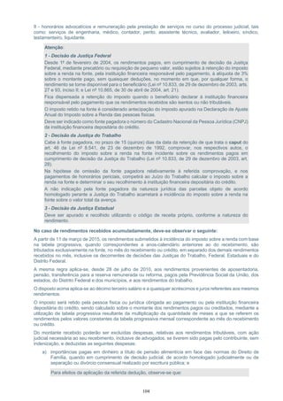 104
II - honorários advocatícios e remuneração pela prestação de serviços no curso do processo judicial, tais
como: serviços de engenharia, médico, contador, perito, assistente técnico, avaliador, leiloeiro, síndico,
testamenteiro, liquidante.
Atenção:
1 - Decisão da Justiça Federal
Desde 1º de fevereiro de 2004, os rendimentos pagos, em cumprimento de decisão da Justiça
Federal, mediante precatório ou requisição de pequeno valor, estão sujeitos à retenção do imposto
sobre a renda na fonte, pela instituição financeira responsável pelo pagamento, à alíquota de 3%
sobre o montante pago, sem quaisquer deduções, no momento em que, por qualquer forma, o
rendimento se torne disponível para o beneficiário (Lei nº 10.833, de 29 de dezembro de 2003, arts.
27 e 93, inciso II; e Lei nº 10.865, de 30 de abril de 2004, art. 21).
Fica dispensada a retenção do imposto quando o beneficiário declarar à instituição financeira
responsável pelo pagamento que os rendimentos recebidos são isentos ou não tributáveis.
O imposto retido na fonte é considerado antecipação do imposto apurado na Declaração de Ajuste
Anual do Imposto sobre a Renda das pessoas físicas.
Deve ser indicado como fonte pagadora o número do Cadastro Nacional da Pessoa Jurídica (CNPJ)
da instituição financeira depositária do crédito.
2 - Decisão da Justiça do Trabalho
Cabe à fonte pagadora, no prazo de 15 (quinze) dias da data da retenção de que trata o caput do
art. 46 da Lei nº 8.541, de 23 de dezembro de 1992, comprovar, nos respectivos autos, o
recolhimento do imposto sobre a renda na fonte incidente sobre os rendimentos pagos em
cumprimento de decisão da Justiça do Trabalho (Lei nº 10.833, de 29 de dezembro de 2003, art.
28).
Na hipótese de omissão da fonte pagadora relativamente à referida comprovação, e nos
pagamentos de honorários periciais, competirá ao Juízo do Trabalho calcular o imposto sobre a
renda na fonte e determinar o seu recolhimento à instituição financeira depositária do crédito.
A não indicação pela fonte pagadora da natureza jurídica das parcelas objeto de acordo
homologado perante a Justiça do Trabalho acarretará a incidência do imposto sobre a renda na
fonte sobre o valor total da avença.
3 - Decisão da Justiça Estadual
Deve ser apurado e recolhido utilizando o código de receita próprio, conforme a natureza do
rendimento.
No caso de rendimentos recebidos acumuladamente, deve-se observar o seguinte:
A partir de 11 de março de 2015, os rendimentos submetidos à incidência do imposto sobre a renda com base
na tabela progressiva, quando correspondentes a anos-calendário anteriores ao do recebimento, são
tributados exclusivamente na fonte, no mês do recebimento ou crédito, em separado dos demais rendimentos
recebidos no mês, inclusive os decorrentes de decisões das Justiças do Trabalho, Federal, Estaduais e do
Distrito Federal.
A mesma regra aplica-se, desde 28 de julho de 2010, aos rendimentos provenientes de aposentadoria,
pensão, transferência para a reserva remunerada ou reforma, pagos pela Previdência Social da União, dos
estados, do Distrito Federal e dos municípios, e aos rendimentos do trabalho.
O disposto acima aplica-se ao décimo terceiro salário e a quaisquer acréscimos e juros referentes aos mesmos
rendimentos.
O imposto será retido pela pessoa física ou jurídica obrigada ao pagamento ou pela instituição financeira
depositária do crédito, sendo calculado sobre o montante dos rendimentos pagos ou creditados, mediante a
utilização de tabela progressiva resultante da multiplicação da quantidade de meses a que se referem os
rendimentos pelos valores constantes da tabela progressiva mensal correspondente ao mês do recebimento
ou crédito.
Do montante recebido poderão ser excluídas despesas, relativas aos rendimentos tributáveis, com ação
judicial necessária ao seu recebimento, inclusive de advogados, se tiverem sido pagas pelo contribuinte, sem
indenização, e deduzidas as seguintes despesas:
a) importâncias pagas em dinheiro a título de pensão alimentícia em face das normas do Direito de
Família, quando em cumprimento de decisão judicial, de acordo homologado judicialmente ou de
separação ou divórcio consensual realizado por escritura pública; e
Para efeitos da aplicação da referida dedução, observe-se que:
 