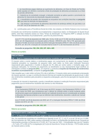 105
I – as importâncias pagas relativas ao suprimento de alimentos, em face do Direito de Família,
serão aquelas em dinheiro e somente a título de prestação de alimentos provisionais ou a título
de pensão alimentícia;
II – tratando-se de sociedade conjugal, a dedução somente se aplica quando o provimento de
alimentos for decorrente da dissolução daquela sociedade;
III – o beneficiário da pensão não necessita se enquadrar nas condições descritas na pergunta
321 que trata da dedução de dependentes;
IV – não alcança o provimento de alimentos decorrente de sentença arbitral, de que trata a Lei
nº 9.307, de 23 de setembro de 1996.
b) contribuições para a Previdência Social da União, dos estados, do Distrito Federal e dos municípios.
A inclusão dos rendimentos recebidos acumuladamente e respectivos dados, na Declaração de Ajuste Anual
(DAA), será feita mediante acesso ao menu “fichas da declaração” no Programa IRPF e seleção da ficha
“Rendimentos Recebidos Acumuladamente”, para fins de preenchimento.
(Lei nº 7.713, de 22 de dezembro de 1988, arts. 12-A e 12-B; Lei nº 12.350, de 20 de dezembro de
2010, art. 44; Regulamento do Imposto sobre a Renda - RIR/2018, arts. 702 e 776, aprovado pelo
Decreto nº 9.580, de 22 de novembro de 2018; Instrução Normativa RFB nº 1.500, de 29 de outubro
de 2014, art. 36 a 44; e Solução de Consulta Interna Cosit nº 3, de 8 de fevereiro de 2012)
Consulte as perguntas 162, 234, 235, 237, 424 e 425
Retorno ao sumário
PRECATÓRIOS
216 — Qual é o tratamento tributário de precatórios recebidos por pessoas físicas?
O imposto sobre a renda relativo a rendimentos pagos, em cumprimento de decisão da Justiça Federal,
mediante precatório ou requisição de pequeno valor, será retido na fonte pela instituição financeira
responsável pelo pagamento e incidirá à alíquota de 3% (três por cento) sobre o montante pago, sem
quaisquer deduções, no momento do pagamento ao beneficiário ou seu representante legal (verificar as
orientações contidas na pergunta 215 e, em especial, o conteúdo a respeito da tributação de rendimentos
recebidos acumuladamente, constante da pergunta 235)
Vale ressaltar que o valor retido na fonte (3%) não é definitivo. O imposto retido será considerado antecipação
do imposto apurado, ou seja, o contribuinte deverá informar por ocasião da declaração de ajuste anual, o valor
dos rendimentos recebidos pelo precatório e respectiva antecipação, para fins de apuração do imposto sobre
a renda.
A retenção do imposto é dispensada, quando o beneficiário declarar à instituição financeira responsável pelo
pagamento que os rendimentos recebidos são isentos ou não tributáveis.
Atenção:
O Ato Declaratório PGFN Nº 2, de 10 de março de 2016, revogou o Ato Declaratório PGFN nº 1, de
27 de março de 2009, que considerava que o cálculo do imposto sobre a renda incidente sobre
rendimentos pagos acumuladamente deveria ser realizado levando-se em consideração as tabelas
e alíquotas das épocas próprias a que se referiram tais rendimentos, devendo o calculo ser mensal
e não global.
(Lei nº 10.833, de 29 de dezembro de 2003, art. 27; e Instrução Normativa RFB nº 1.500, de 29 de
outubro de 2014, art. 25)
Consulte as perguntas 215, 234, 235, 237.
Retorno ao sumário
REPRESENTANTE COMERCIAL AUTÔNOMO
217 — A indenização e o aviso prévio pagos a representante comercial autônomo são tributáveis?
Sim. As importâncias recebidas em obediência ao disposto no art. 27, “j”, e § 1º, e no art. 34 da Lei nº 4.886,
de 9 de dezembro de 1965, estão sujeitas à tributação na fonte e na Declaração de Ajuste Anual. Somente as
indenizações previstas no Decreto-Lei nº 5.452, de 1º de maio de 1943 – Consolidação das Leis do Trabalho
– CLT (arts. 477 a 499, § 2º) e na legislação do Fundo de Garantia do Tempo de Serviço – FGTS estão isentas
do imposto sobre a renda.
 