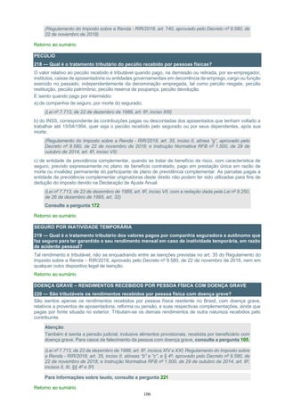 106
(Regulamento do Imposto sobre a Renda - RIR/2018, art. 740, aprovado pelo Decreto nº 9.580, de
22 de novembro de 2018)
Retorno ao sumário
PECÚLIO
218 — Qual é o tratamento tributário do pecúlio recebido por pessoas físicas?
O valor relativo ao pecúlio recebido é tributável quando pago, na demissão ou retirada, por ex-empregador,
institutos, caixas de aposentadoria ou entidades governamentais em decorrência de emprego, cargo ou função
exercido no passado, independentemente da denominação empregada, tal como pecúlio resgate, pecúlio
restituição, pecúlio patrimônio, pecúlio reserva de poupança, pecúlio devolução.
É isento quando pago por intermédio:
a) de companhia de seguro, por morte do segurado;
(Lei nº 7.713, de 22 de dezembro de 1988, art. 6º, inciso XIII)
b) do INSS, correspondente às contribuições pagas ou descontadas dos aposentados que tenham voltado a
trabalhar até 15/04/1994, quer seja o pecúlio recebido pelo segurado ou por seus dependentes, após sua
morte;
(Regulamento do Imposto sobre a Renda - RIR/2018, art. 35, inciso II, alínea “g”, aprovado pelo
Decreto nº 9.580, de 22 de novembro de 2018; e Instrução Normativa RFB nº 1.500, de 29 de
outubro de 2014, art. 6º, inciso VII)
c) de entidade de previdência complementar, quando se tratar de benefício de risco, com característica de
seguro, previsto expressamente no plano de benefício contratado, pago em prestação única em razão de
morte ou invalidez permanente do participante de plano de previdência complementar. As parcelas pagas a
entidade de previdência complementar originadoras deste direito não podem ter sido utilizadas para fins de
dedução do imposto devido na Declaração de Ajuste Anual.
(Lei nº 7.713, de 22 de dezembro de 1988, art. 6º, inciso VII, com a redação dada pela Lei nº 9.250,
de 26 de dezembro de 1995, art. 32)
Consulte a pergunta 172
Retorno ao sumário
SEGURO POR INATIVIDADE TEMPORÁRIA
219 — Qual é o tratamento tributário dos valores pagos por companhia seguradora a autônomo que
faz seguro para ter garantido o seu rendimento mensal em caso de inatividade temporária, em razão
de acidente pessoal?
Tal rendimento é tributável, não se enquadrando entre as isenções previstas no art. 35 do Regulamento do
Imposto sobre a Renda – RIR/2018, aprovado pelo Decreto nº 9.580, de 22 de novembro de 2018, nem em
qualquer outro dispositivo legal de isenção.
Retorno ao sumário
DOENÇA GRAVE – RENDIMENTOS RECEBIDOS POR PESSOA FÍSICA COM DOENÇA GRAVE
220 — São tributáveis os rendimentos recebidos por pessoa física com doença grave?
São isentos apenas os rendimentos recebidos por pessoa física residente no Brasil, com doença grave,
relativos a proventos de aposentadoria, reforma ou pensão, e suas respectivas complementações, ainda que
pagas por fonte situada no exterior. Tributam-se os demais rendimentos de outra natureza recebidos pelo
contribuinte.
Atenção:
Também é isenta a pensão judicial, inclusive alimentos provisionais, recebida por beneficiário com
doença grave. Para casos de falecimento da pessoa com doença grave, consulte a pergunta 105.
(Lei nº 7.713, de 22 de dezembro de 1988, art. 6º, incisos XIV e XXI; Regulamento do Imposto sobre
a Renda - RIR/2018, art. 35, inciso II, alíneas “b” e “c”, e § 4º, aprovado pelo Decreto nº 9.580, de
22 de novembro de 2018; e Instrução Normativa RFB nº 1.500, de 29 de outubro de 2014, art. 6º,
incisos II, III, §§ 4º e 5º)
Para informações sobre laudo, consulte a pergunta 221
Retorno ao sumário
 