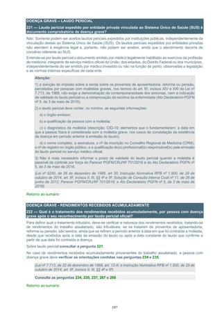 107
DOENÇA GRAVE – LAUDO PERICIAL
221 — Laudo pericial expedido por entidade privada vinculada ao Sistema Único de Saúde (SUS) é
documento comprobatório de doença grave?
Não. Somente podem ser aceitos laudos periciais expedidos por instituições públicas, independentemente da
vinculação destas ao Sistema Único de Saúde (SUS). Os laudos periciais expedidos por entidades privadas
não atendem à exigência legal e, portanto, não podem ser aceitos, ainda que o atendimento decorra de
convênio referente ao SUS.
Entende-se por laudo pericial o documento emitido por médico legalmente habilitado ao exercício da profissão
de medicina, integrante de serviço médico oficial da União, dos estados, do Distrito Federal ou dos municípios,
independentemente de ser emitido por médico investido ou não na função de perito, observadas a legislação
e as normas internas especificas de cada ente.
Atenção:
1) a isenção do imposto sobre a renda sobre os proventos de aposentadoria, reforma ou pensão,
percebidos por pessoas com moléstias graves, nos termos do art. 6º, incisos XIV e XXI da Lei nº
7.713, de 1988, não exige a demonstração da contemporaneidade dos sintomas, nem a indicação
de validade do laudo pericial ou a comprovação da recidiva da enfermidade (Ato Declaratório PGFN
nº 5, de 3 de maio de 2016);
2) o laudo pericial deve conter, no mínimo, as seguintes informações:
a) o órgão emissor;
b) a qualificação da pessoa com a moléstia;
c) o diagnóstico da moléstia (descrição; CID-10; elementos que o fundamentaram; a data em
que a pessoa física é considerada com a moléstia grave, nos casos de constatação da existência
da doença em período anterior à emissão do laudo);
d) o nome completo, a assinatura, o nº de inscrição no Conselho Regional de Medicina (CRM),
o nº de registro no órgão público, e a qualificação do(s) profissional(is) responsável(is) pela emissão
do laudo pericial no serviço médico oficial.
3) Não é mais necessário informar o prazo de validade do laudo pericial quando a moléstia é
passível de controle por força do Parecer PGFN/CRJ/Nº 701/2016 e do Ato Declaratório PGFN nº
5, de 3 de maio de 2016.
(Lei nº 9250, de 26 de dezembro de 1995, art 30; Instrução Normativa RFB nº 1.500, de 29 de
outubro de 2014, art. 6º, incisos II, III, §§ 4º e 5º; Solução de Consulta Interna Cosit nº 11, de 28 de
junho de 2012; Parecer PGFN/CRJ/Nº 701/2016; e Ato Declaratório PGFN nº 5, de 3 de maio de
2016)
Retorno ao sumário
DOENÇA GRAVE - RENDIMENTOS RECEBIDOS ACUMULADAMENTE
222 — Qual é o tratamento dos rendimentos recebidos acumuladamente, por pessoa com doença
grave após o seu reconhecimento por laudo pericial oficial?
Para definir qual o tratamento tributário, deve-se verificar a natureza dos rendimentos recebidos; tratando-se
de rendimentos do trabalho assalariado, são tributáveis; se se tratarem de proventos de aposentadoria,
reforma ou pensão, são isentos, ainda que se refiram a período anterior à data em que foi contraída a moléstia,
desde que recebidos após a data da emissão do laudo ou após a data constante do laudo que confirme a
partir de que data foi contraída a doença.
Sobre laudo pericial consultar a pergunta 221.
No caso de rendimentos recebidos acumuladamente provenientes do trabalho assalariado, a pessoa com
doença grave deve verificar as orientações contidas nas perguntas 234 e 235.
(Lei nº 7.713, de 22 de dezembro de 1988, art. 12-A; e Instrução Normativa RFB nº 1.500, de 29 de
outubro de 2014, art. 6º, incisos II, III, §§ 4º e 5º)
Consulte as perguntas 234, 235, 237, 267 e 268
Retorno ao sumário
 
