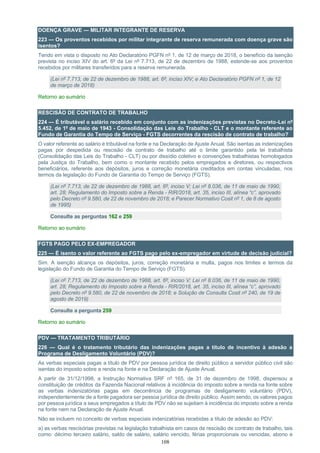108
DOENÇA GRAVE — MILITAR INTEGRANTE DE RESERVA
223 — Os proventos recebidos por militar integrante de reserva remunerada com doença grave são
isentos?
Tendo em vista o disposto no Ato Declaratório PGFN nº 1, de 12 de março de 2018, o benefício da isenção
prevista no inciso XIV do art. 6º da Lei nº 7.713, de 22 de dezembro de 1988, estende-se aos proventos
recebidos por militares transferidos para a reserva remunerada.
(Lei nº 7.713, de 22 de dezembro de 1988, art. 6º, inciso XIV; e Ato Declaratório PGFN nº 1, de 12
de março de 2018)
Retorno ao sumário
RESCISÃO DE CONTRATO DE TRABALHO
224 — É tributável o salário recebido em conjunto com as indenizações previstas no Decreto-Lei nº
5.452, de 1º de maio de 1943 - Consolidação das Leis do Trabalho - CLT e o montante referente ao
Fundo de Garantia do Tempo de Serviço - FGTS decorrentes da rescisão de contrato de trabalho?
O valor referente ao salário é tributável na fonte e na Declaração de Ajuste Anual. São isentas as indenizações
pagas por despedida ou rescisão de contrato de trabalho até o limite garantido pela lei trabalhista
(Consolidação das Leis do Trabalho - CLT) ou por dissídio coletivo e convenções trabalhistas homologados
pela Justiça do Trabalho, bem como o montante recebido pelos empregados e diretores, ou respectivos
beneficiários, referente aos depósitos, juros e correção monetária creditados em contas vinculadas, nos
termos da legislação do Fundo de Garantia do Tempo de Serviço (FGTS).
(Lei nº 7.713, de 22 de dezembro de 1988, art. 6º, inciso V; Lei nº 8.036, de 11 de maio de 1990,
art. 28; Regulamento do Imposto sobre a Renda - RIR/2018, art. 35, inciso III, alínea “c”, aprovado
pelo Decreto nº 9.580, de 22 de novembro de 2018; e Parecer Normativo Cosit nº 1, de 8 de agosto
de 1995)
Consulte as perguntas 162 e 259
Retorno ao sumário
FGTS PAGO PELO EX-EMPREGADOR
225 — É isento o valor referente ao FGTS pago pelo ex-empregador em virtude de decisão judicial?
Sim. A isenção alcança os depósitos, juros, correção monetária e multa, pagos nos limites e termos da
legislação do Fundo de Garantia do Tempo de Serviço (FGTS).
(Lei nº 7.713, de 22 de dezembro de 1988, art. 6º, inciso V; Lei nº 8.036, de 11 de maio de 1990,
art. 28; Regulamento do Imposto sobre a Renda - RIR/2018, art. 35, inciso III, alínea “c”, aprovado
pelo Decreto nº 9.580, de 22 de novembro de 2018; e Solução de Consulta Cosit nº 240, de 19 de
agosto de 2019)
Consulte a pergunta 259
Retorno ao sumário
PDV — TRATAMENTO TRIBUTÁRIO
226 — Qual é o tratamento tributário das indenizações pagas a título de incentivo à adesão a
Programa de Desligamento Voluntário (PDV)?
As verbas especiais pagas a título de PDV por pessoa jurídica de direito público a servidor público civil são
isentas do imposto sobre a renda na fonte e na Declaração de Ajuste Anual.
A partir de 31/12/1998, a Instrução Normativa SRF nº 165, de 31 de dezembro de 1998, dispensou a
constituição de créditos da Fazenda Nacional relativos à incidência do imposto sobre a renda na fonte sobre
as verbas indenizatórias pagas em decorrência de programas de desligamento voluntário (PDV),
independentemente de a fonte pagadora ser pessoa jurídica de direito público. Assim sendo, os valores pagos
por pessoa jurídica a seus empregados a título de PDV não se sujeitam à incidência do imposto sobre a renda
na fonte nem na Declaração de Ajuste Anual.
Não se incluem no conceito de verbas especiais indenizatórias recebidas a título de adesão ao PDV:
a) as verbas rescisórias previstas na legislação trabalhista em casos de rescisão de contrato de trabalho, tais
como: décimo terceiro salário, saldo de salário, salário vencido, férias proporcionais ou vencidas, abono e
 