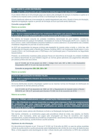 110
PRO LABORE E LUCRO DISTRIBUÍDO
230 — Qual é a diferença entre pro labore e lucro distribuído? Como são tributados?
O pro labore refere-se à remuneração paga aos sócios pela prestação de serviços à empresa e sujeita-se à
incidência do imposto sobre a renda na fonte e na Declaração de Ajuste Anual.
O lucro distribuído refere-se à remuneração do capital integralizado pelo sócio. Quanto à forma de tributação,
depende da legislação vigente no período de formação do lucro que está sendo distribuído.
Consulte a pergunta 229
Retorno ao sumário
POOL HOTELEIRO
231 — Qual é o tratamento tributário dos rendimentos recebidos pela pessoa física em decorrência
da locação de unidade imobiliária em sistema denominado de pool hoteleiro?
No sistema de locação conjunta de unidades imobiliárias denominado de pool hoteleiro, constitui-se,
independentemente de qualquer formalidade, Sociedade em Conta de Participação (SCP) com o objetivo de
lucro comum, onde a administradora (empresa hoteleira) é a sócia ostensiva e os proprietários das unidades
imobiliárias integrantes do pool são os sócios ocultos.
As SCP são equiparadas às pessoas jurídicas pela legislação do imposto sobre a renda, e, como tais, são
contribuintes do Imposto sobre a Renda das Pessoas Jurídicas (IRPJ), da Contribuição Social sobre o Lucro
Líquido (CSLL), da Contribuição para o PIS/Pasep e da Contribuição para o Financiamento da Seguridade
Social (Cofins).
Portanto, os rendimentos recebidos pelas pessoas físicas em decorrência da locação de unidade imobiliária
em sistema denominado de pool hoteleiro seguem as normas gerais aplicáveis aos pagamentos efetuados
por pessoa jurídica aos seus sócios.
(Lei nº 10.406, de 10 de janeiro de 2002 – Código Civil, arts. 991 a 996; e Ato Declaratório
Interpretativo SRF nº 14, de 4 de maio de 2004)
Consulte as perguntas 228, 229, 230 e 301
Retorno ao sumário
LUCROS NA LIQUIDAÇÃO DA MASSA FALIDA
232 — Qual é o tratamento tributário dos lucros distribuídos apurados na liquidação da massa falida
de pessoa jurídica?
Os lucros distribuídos durante a liquidação sujeitam-se às mesmas normas de tributação de distribuição de
lucros aplicáveis às demais pessoas jurídicas.
(Lei nº 9.430, de 27 de dezembro de 1996, art. 60; e Regulamento do Imposto sobre a Renda -
RIR/2018, art. 158, § 2º, aprovado pelo Decreto nº 9.580, de 22 de novembro de 2018)
Retorno ao sumário
AUXÍLIOS, PRÊMIO ASSIDUIDADE E COMPLEMENTAÇÃO PREVIDENCIÁRIA
233 — São tributáveis os valores ressarcidos ou pagos pelas empresas a título de complementação
de rendimento, tais como seguro-desemprego, auxílio-creche, auxílio-doença, auxílio-funeral,
auxílio pré-escolar, prêmio assiduidade, gratificações por quebra de caixa, indenização adicional
por acidente de trabalho etc.?
Em regra geral, esses valores são tributáveis na fonte e na Declaração de Ajuste Anual.
São isentos, entretanto, os rendimentos pagos pela previdência oficial da União, dos estados, do Distrito
Federal e dos municípios, ainda que pagos pelo empregador por força de convênios com órgãos
previdenciários, e pelas entidades de previdência complementar, decorrentes de seguro-desemprego, auxílio-
natalidade, auxílio-doença, auxílio-funeral e auxílio-acidente.
Hipóteses de não tributação
Em decorrência do disposto no art. 19 da Lei nº 10.522, de 19 de julho de 2002, no caso de verbas recebidas
a título de auxílio-creche e auxílio pré-escolar pelos trabalhadores até o limite de cinco anos de idade de seus
filhos, a fonte pagadora está desobrigada de reter o tributo devido pelo contribuinte e a RFB não constituirá
 