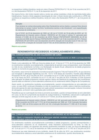 111
os respectivos créditos tributários, tendo em vista o Parecer PGFN/CRJ/nº 2.118, de 10 de novembro de 2011,
e o Ato Declaratório PGFN nº 13, de 20 de dezembro de 2011.
Da mesma forma, não incide imposto sobre a renda nas verbas recebidas a título de reembolso-babá pelos
trabalhadores, ficando a fonte pagadora desobrigada de reter o tributo devido pelo contribuinte e a RFB não
constituirá os respectivos créditos tributários, tendo em vista o Ato Declaratório PGFN nº 1, de 2 de janeiro de
2014.
Atenção:
Para declarar as verbas alcançadas pelos Atos Declaratórios acima citados, a pessoa física deverá
informá-las no campo “outros” da ficha “rendimentos isentos e não tributáveis”, com especificação
da natureza do rendimento.
(Lei nº 8.541, de 23 de dezembro de 1992, art. 48; Lei nº 10.522, de 19 de julho de 2002, art. 19;
Regulamento do Imposto sobre a Renda - RIR/2018, art. 35, inciso II, alínea “k”, aprovado pelo
Decreto nº 9.580, de 22 de novembro de 2018; Parecer PGFN/PGA/Nº 2683/2008, de 28 de
novembro de 2008, item 9; Parecer PGFN/CRJ/Nº 2118/2011, de 10 de novembro de 2011, Parecer
PGFN/CRJ Nº 2271/2013, de 6 de dezembro de 2013; Solução de Consulta Cosit nº 102, de 7 de
abril de 2014; e Solução de Consulta Cosit nº 152, de 26 de setembro de 2018)
Retorno ao sumário
RENDIMENTOS RECEBIDOS ACUMULADAMENTE (RRA)
RRA CORRESPONDENTES AO ANO-CALENDÁRIO EM CURSO
234 — Como são tributados os rendimentos recebidos acumuladamente em 2020 e correspondentes
a esse mesmo ano-calendário?
Desde o ano-calendário de 1989, por força da edição do art. 12 da Lei nº 7.713, de 22 de dezembro de 1988,
os rendimentos recebidos acumuladamente, independente do período a que correspondiam, eram tributáveis
no mês de seu recebimento na fonte e na Declaração de Ajuste Anual, utilizando-se da tabela progressiva
vigente no momento do pagamento (Regime de Caixa).
No entanto, essa norma foi declarada inconstitucional pelo Supremo Tribunal Federal (STF), do que decorreu
sua revogação e alterações legislativas nos arts. 12-A e 12-B desse ato normativo, trazidas pelas Medidas
Provisórias nºs 497, de 27 de julho de 2010, convertida na Lei nº 12.350, de 20 de dezembro de 2010, e 670,
de 10 de março de 2015, convertida na Lei nº 13.149, de 21 de julho de 2015. Entendeu a Corte Suprema
pela aplicação da tabela progressiva mensal vigente à época de referência do pagamento dos rendimentos,
quando estes se referirem a anos-calendário anteriores ao do recebimento efetivo (Regime de Competência).
Assim sendo, os rendimentos recebidos acumuladamente, quando correspondentes ao ano-calendário em
curso, no caso 2020, continuam tributados no mês do recebimento ou crédito, sobre o total dos rendimentos,
diminuído apenas do valor das despesas com ação judicial necessárias à sua percepção, inclusive honorários
de advogados, se tiverem sido suportadas pelo contribuinte.
Ressalta-se que se a percepção da renda ou provento acumulado, quando correspondentes ao ano-calendário
em curso, se der em cumprimento de decisão da Justiça Federal ou Trabalhista, cabível será a aplicação da
retenção na fonte segundo os arts. 27 e 28 da Lei nº 10.833, de 29 de dezembro de 2003.
(Regulamento do Imposto sobre a Renda - RIR/2018, art. 49, aprovado pelo Decreto nº 9.580, de
22 de novembro de 2018; Lei º 7.713, de 22 de dezembro de 1988, art. 12-B; Instrução Normativa
RFB nº 1.500, de 29 de outubro de 2014, art. 44; e Instrução Normativa nº 1.558, de 31 de março
de 2015)
Retorno ao sumário
RRA CORRESPONDENTES A ANOS-CALENDÁRIO ANTERIORES AO DO RECEBIMENTO
235 — Qual é o tratamento tributário de diferenças salariais recebidas acumuladamente relativas a
anos-calendário anteriores ao do recebimento?
Os rendimentos recebidos acumuladamente submetidos à tabela progressiva, quando correspondentes a
anos-calendário anteriores ao do recebimento, serão tributados exclusivamente na fonte, no mês do
recebimento ou crédito, em separado dos demais rendimentos recebidos no mês, por força da alteração do
art. 12-A da Lei nº 7.713, de 22 de dezembro de 1988, promovida pela Lei nº 13.149, de 21 de julho de 2015.
Destaca-se que este tratamento já era conferido, desde 28 de julho de 2010, aos rendimentos recebidos
acumuladamente relativos a anos-calendário anteriores ao do recebimento, quando decorrentes de:
 