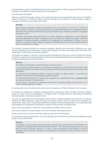 112
a) aposentadoria, pensão, transferência para a reserva remunerada ou reforma, pagos pela Previdência Social
da União, dos estados, do Distrito Federal e dos municípios; e
b) rendimentos do trabalho.
Aplica-se a referida tributação, inclusive, aos rendimentos decorrentes de decisões das Justiças do Trabalho,
Federal, Estaduais e do Distrito Federal; devendo abranger tais rendimentos o décimo terceiro salário e
quaisquer acréscimos e juros deles decorrentes.
Atenção:
Não se aplica a retenção na fonte no percentual de 3%, de que trata o art. 27 da Lei nº 10.833, de
29 de dezembro de 2003, a rendimento recebido acumuladamente relativo a ano-calendário anterior
decorrente do cumprimento de decisão de Justiça Federal e pago mediante precatório ou requisição
de pequeno valor.
O imposto será retido, pela pessoa física ou jurídica obrigada ao pagamento ou pela instituição
financeira depositária do crédito, e calculado sobre o montante dos rendimentos pagos, mediante a
utilização de tabela progressiva resultante da multiplicação da quantidade de meses a que se
referem os rendimentos pelos valores constantes da tabela progressiva mensal correspondente ao
mês do recebimento ou crédito.
Do montante recebido poderão ser excluídas despesas, relativas aos rendimentos tributáveis, com ação
judicial necessária ao seu recebimento, inclusive de advogados, se tiverem sido pagas pelo contribuinte, sem
indenização; e deduzidas as seguintes despesas:
a) importâncias pagas em dinheiro a título de pensão alimentícia em face das normas do Direito de Família,
quando em cumprimento de decisão judicial, de acordo homologado judicialmente ou de separação ou divórcio
consensual realizado por escritura pública; e
Atenção:
Para efeitos da aplicação da referida dedução, observe-se que:
1) as importâncias pagas relativas ao suprimento de alimentos, em face do Direito de Família, serão
aquelas em dinheiro e somente a título de prestação de alimentos provisionais ou a título de pensão
alimentícia;
2) tratando-se de sociedade conjugal, a dedução somente se aplica, quando o provimento de
alimentos for decorrente da dissolução daquela sociedade;
3) o beneficiário da pensão não necessita se enquadrar nas condições descritas na pergunta 321,
que trata de dedução de dependentes;
4) não alcança o provimento de alimentos decorrente de sentença arbitral, de que trata a Lei nº
9.307, de 23 de setembro de 1996.
b) contribuições para a Previdência Social da União, dos estados, do Distrito Federal e dos municípios.
A inclusão dos rendimentos recebidos acumuladamente e respectivos dados, na DAA, será feita mediante
acesso ao menu “fichas da declaração” no Programa IRPF e seleção da ficha “Rendimentos Recebidos
Acumuladamente”, para fins de preenchimento.
No caso de opção pela forma de tributação “Ajuste Anual”, à opção irretratável do contribuinte, os valores
relativos aos RRA integrarão a base de cálculo do Imposto sobre a Renda na DAA do ano-calendário do
recebimento. Nesse caso, o imposto decorrente da tributação na fonte efetuada durante o ano-calendário pela
fonte pagadora é considerado antecipação do imposto devido apurado na referida DAA.
Deve marcar essa opção o contribuinte cuja tributação dos RRA na fonte ocorreu:
a) de forma exclusiva e ele quer alterar a forma de tributação para ajuste anual; e
b) pelo ajuste anual e ele quer confirmar a opção por essa forma de tributação.
O contribuinte somente pode alterar a forma de tributação dos rendimentos recebidos acumuladamente para
ajuste anual até 30/04/2020.
Atenção:
Na hipótese em que a pessoa responsável pela retenção não a tenha feito em conformidade com
o disposto no Capítulo VII da Instrução Normativa RFB nº 1.500, de 29 de outubro de 2014, ou que
tenha promovido retenção indevida ou a maior, a pessoa beneficiária poderá alterar a forma de
tributação dos rendimentos recebidos acumuladamente para exclusiva ainda que após a data de
30/04/2021.
 