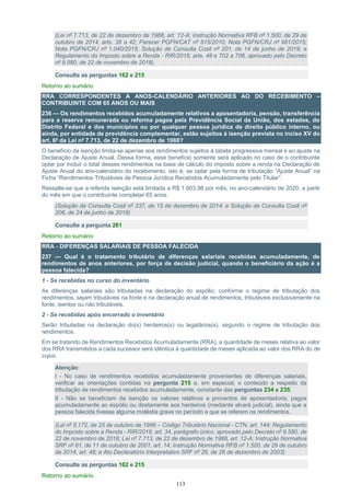 113
(Lei nº 7.713, de 22 de dezembro de 1988, art. 12-A; Instrução Normativa RFB nº 1.500, de 29 de
outubro de 2014, arts. 36 a 42; Parecer PGFN/CAT nº 815/2010; Nota PGFN/CRJ nº 981/2015;
Nota PGFN/CRJ nº 1.040/2015; Solução de Consulta Cosit nº 201, de 14 de junho de 2019; e
Regulamento do Imposto sobre a Renda - RIR/2018, arts. 48 e 702 a 706, aprovado pelo Decreto
nº 9.580, de 22 de novembro de 2018).
Consulte as perguntas 162 e 215
Retorno ao sumário
RRA CORRESPONDENTES A ANOS-CALENDÁRIO ANTERIORES AO DO RECEBIMENTO –
CONTRIBUINTE COM 65 ANOS OU MAIS
236 — Os rendimentos recebidos acumuladamente relativos a aposentadoria, pensão, transferência
para a reserva remunerada ou reforma pagos pela Previdência Social da União, dos estados, do
Distrito Federal e dos municípios ou por qualquer pessoa jurídica de direito público interno, ou
ainda, por entidade de previdência complementar, estão sujeitos à isenção prevista no inciso XV do
art. 6º da Lei nº 7.713, de 22 de dezembro de 1988?
O benefício da isenção limita-se apenas aos rendimentos sujeitos à tabela progressiva mensal e ao ajuste na
Declaração de Ajuste Anual. Dessa forma, esse benefício somente será aplicado no caso de o contribuinte
optar por incluir o total desses rendimentos na base de cálculo do imposto sobre a renda na Declaração de
Ajuste Anual do ano-calendário do recebimento, isto é, se optar pela forma de tributação “Ajuste Anual” na
Ficha “Rendimentos Tributáveis de Pessoa Jurídica Recebidos Acumuladamente pelo Titular”.
Ressalte-se que a referida isenção está limitada a R$ 1.903,98 por mês, no ano-calendário de 2020, a partir
do mês em que o contribuinte completar 65 anos.
(Solução de Consulta Cosit nº 337, de 15 de dezembro de 2014; e Solução de Consulta Cosit nº
206, de 24 de junho de 2019)
Consulte a pergunta 261
Retorno ao sumário
RRA - DIFERENÇAS SALARIAIS DE PESSOA FALECIDA
237 — Qual é o tratamento tributário de diferenças salariais recebidas acumuladamente, de
rendimentos de anos anteriores, por força de decisão judicial, quando o beneficiário da ação é a
pessoa falecida?
1 - Se recebidas no curso do inventário
As diferenças salariais são tributadas na declaração do espólio, conforme o regime de tributação dos
rendimentos, sejam tributáveis na fonte e na declaração anual de rendimentos, tributáveis exclusivamente na
fonte, isentos ou não tributáveis.
2 - Se recebidas após encerrado o inventário
Serão tributadas na declaração do(s) herdeiros(s) ou legatários(s), segundo o regime de tributação dos
rendimentos.
Em se tratando de Rendimentos Recebidos Acumuladamente (RRA), a quantidade de meses relativa ao valor
dos RRA transmitidos a cada sucessor será idêntica à quantidade de meses aplicada ao valor dos RRA do de
cujus.
Atenção:
I - No caso de rendimentos recebidos acumuladamente provenientes de diferenças salariais,
verificar as orientações contidas na pergunta 215 e, em especial, o conteúdo a respeito da
tributação de rendimentos recebidos acumuladamente, constante das perguntas 234 e 235;
II - Não se beneficiam da isenção os valores relativos a proventos de aposentadoria, pagos
acumuladamente ao espólio ou diretamente aos herdeiros (mediante alvará judicial), ainda que a
pessoa falecida tivesse alguma moléstia grave no período a que se referem os rendimentos.
(Lei nº 5.172, de 25 de outubro de 1966 – Código Tributário Nacional - CTN, art. 144; Regulamento
do Imposto sobre a Renda - RIR/2018, art. 34, parágrafo único, aprovado pelo Decreto nº 9.580, de
22 de novembro de 2018; Lei nº 7.713, de 22 de dezembro de 1988, art. 12-A; Instrução Normativa
SRF nº 81, de 11 de outubro de 2001, art. 14; Instrução Normativa RFB nº 1.500, de 29 de outubro
de 2014, art. 48; e Ato Declaratório Interpretativo SRF nº 26, de 26 de dezembro de 2003)
Consulte as perguntas 162 e 215
Retorno ao sumário
 
