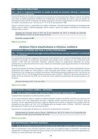 114
RRA - CESSÃO DE PRECATÓRIO
238 — Qual é o tratamento tributário na cessão de direito de precatório referente a rendimentos
recebidos acumuladamente?
A Fazenda Pública por ocasião do pagamento do precatório ao cessionário deve efetuar o cálculo do imposto
com base na tabela progressiva resultante da multiplicação da quantidade de meses a que se referem os
rendimentos pelos valores constantes da tabela progressiva mensal correspondente ao mês do recebimento
ou crédito, nos termos do art. 12-A da Lei nº 7.713, de 22 de dezembro 1988.
Tanto o cedente quanto o cessionário de créditos referentes a Rendimentos Recebidos Acumuladamente
(RRA) a que se refere a referida legislação, devem apurar o ganho de capital e submetê-lo à incidência do
imposto sobre a renda.
(Solução de Consulta Cosit nº 674, de 27 de dezembro de 2017; e Solução de Consulta
SRRF06/Disit nº 6.007, de 25 de março de 2019)
Consulte a pergunta 561
Retorno ao sumário
PESSOA FÍSICA EQUIPARADA A PESSOA JURÍDICA
PROFISSIONAL AUTÔNOMO QUE PAGA A OUTROS PROFISSIONAIS
239 — Profissional autônomo que paga a outros profissionais por serviços realizados é considerado
empresa individual?
Se a prestação de serviços colegiada é feita apenas eventualmente, sem caráter de habitualidade, tal fato não
caracteriza sociedade. O profissional responsável pelo trabalho deve computar em seu rendimento bruto
mensal o valor total dos honorários recebidos, podendo deduzir os pagamentos efetuados aos outros
profissionais, no caso de escriturar livro-caixa, desde que necessários à percepção da receita e à manutenção
da fonte produtora.
Quando a prestação de serviços colegiada for sistemática, habitual, sempre sob a responsabilidade do mesmo
profissional, que recebe em nome próprio o valor total pago pelo cliente e paga os serviços dos demais
profissionais, fica configurada a condição de empresa individual equiparada a pessoa jurídica, nos termos do
inciso II do § 1º do art. 162 do Regulamento do Imposto sobre a Renda – RIR/2018, aprovado pelo Decreto nº
9.580, de 22 de novembro de 2018, por se tratar de venda, habitual e profissional, de serviços próprios e de
terceiros.
(Parecer Normativo CST nº 38, de 1975)
Retorno ao sumário
EQUIPARAÇÃO À PESSOA JURÍDICA - HIPÓTESES
240 — Quais as hipóteses em que a pessoa física é equiparada a pessoa jurídica?
A pessoa física equipara-se à pessoa jurídica quando:
a) em nome individual, explore, habitual e profissionalmente, qualquer atividade econômica de natureza civil
ou comercial, com o fim especulativo de lucro, mediante venda a terceiro de bens ou serviços, quer se
encontre, ou não, regularmente inscrita no órgão do Registro de Comércio ou Registro Civil, exceto quanto às
profissões de que trata o art. 162, § 2º, do Regulamento do Imposto sobre a Renda – RIR/2018, aprovado
pelo Decreto nº 9.580, de 22 de novembro de 2018;
b) promova a incorporação de prédios em condomínio ou loteamento de terrenos.
(Regulamento do Imposto sobre a Renda - RIR/2018, art. 162, § 1º, incisos II e III, aprovado pelo
Decreto nº 9.580, de 22 de novembro de 2018)
Retorno ao sumário
NÃO EQUIPARAÇÃO A EMPRESA INDIVIDUAL
241 — Quais as atividades exercidas por pessoas físicas que não a equiparam a empresa individual?
Não se caracterizam como empresa individual, ainda que, por exigência legal ou contratual, encontrem-se
cadastradas no Cadastro Nacional da Pessoa Jurídica ou que tenham seus atos constitutivos registrados em
Cartório ou Junta Comercial, entre outras:
 