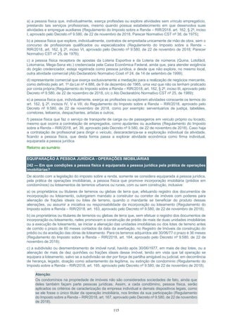 115
a) a pessoa física que, individualmente, exerça profissões ou explore atividades sem vínculo empregatício,
prestando tais serviços profissionais, mesmo quando possua estabelecimento em que desenvolva suas
atividades e empregue auxiliares (Regulamento do Imposto sobre a Renda – RIR/2018, art. 162, § 2º, inciso
I, aprovado pelo Decreto nº 9.580, de 22 de novembro de 2018, Parecer Normativo CST nº 38, de 1975);
b) a pessoa física que explore, individualmente, contratos de empreitada unicamente de mão de obra, sem o
concurso de profissionais qualificados ou especializados (Regulamento do Imposto sobre a Renda –
RIR/2018, art. 162, § 2º, inciso VI, aprovado pelo Decreto nº 9.580, de 22 de novembro de 2018; Parecer
Normativo CST nº 25, de 1976);
c) a pessoa física receptora de apostas da Loteria Esportiva e da Loteria de números (Quina, Lotofácil,
Lotomania, Mega-Sena etc.) credenciada pela Caixa Econômica Federal, ainda que, para atender exigência
do órgão credenciador, esteja registrada como pessoa jurídica, e desde que não explore, no mesmo local,
outra atividade comercial (Ato Declaratório Normativo Cosit nº 24, de 14 de setembro de 1999);
d) representante comercial que exerça exclusivamente a mediação para a realização de negócios mercantis,
como definido pelo art. 1º da Lei nº 4.886, de 9 de dezembro de 1965, uma vez que não os tenham praticado
por conta própria (Regulamento do Imposto sobre a Renda – RIR/2018, art. 162, § 2º, inciso III, aprovado pelo
Decreto nº 9.580, de 22 de novembro de 2018, c/c o Ato Declaratório Normativo CST nº 25, de 1989);
e) a pessoa física que, individualmente, exerça as profissões ou explorem atividades consoante os termos do
art. 162, § 2º, incisos IV, V e VII, do Regulamento do Imposto sobre a Renda – RIR/2018, aprovado pelo
Decreto nº 9.580, de 22 de novembro de 2018, como por exemplo: serventuários de justiça, tabeliães,
corretores, leiloeiros, despachantes, artistas e outros;
f) pessoa física que faz o serviço de transporte de carga ou de passageiros em veículo próprio ou locado,
mesmo que ocorra a contratação de empregados, como ajudantes ou auxiliares (Regulamento do Imposto
sobre a Renda – RIR/2018, art. 39, aprovado pelo Decreto nº 9.580, de 22 de novembro de 2018). Caso haja
a contratação de profissional para dirigir o veículo, descaracteriza-se a exploração individual da atividade,
ficando a pessoa física, que desta forma passa a explorar atividade econômica como firma individual,
equiparada a pessoa jurídica.
Retorno ao sumário
EQUIPARAÇÃO À PESSOA JURÍDICA - OPERAÇÕES IMOBILIÁRIAS
242 — Em que condições a pessoa física é equiparada a pessoa jurídica pela prática de operações
imobiliárias?
De acordo com a legislação do imposto sobre a renda, somente se considera equiparada a pessoa jurídica,
pela prática de operações imobiliárias, a pessoa física que promove incorporação imobiliária (prédios em
condomínios) ou loteamentos de terrenos urbanos ou rurais, com ou sem construção, inclusive:
a) os proprietários ou titulares de terrenos ou glebas de terra que, efetuando registro dos documentos de
incorporação ou loteamento, outorgarem mandato a construtor ou corretor de imóveis com poderes para
alienação de frações ideais ou lotes de terreno, quando o mandante se beneficiar do produto dessas
alienações, ou assumir a iniciativa ou responsabilidade da incorporação ou loteamento (Regulamento do
Imposto sobre a Renda – RIR/2018, art. 163, aprovado pelo Decreto nº 9.580, de 22 de novembro de 2018);
b) os proprietários ou titulares de terrenos ou glebas de terra que, sem efetuar o registro dos documentos de
incorporação ou loteamento, neles promovam a construção de prédio de mais de duas unidades imobiliárias
ou a execução de loteamento, se iniciar a alienação das unidades imobiliárias ou dos lotes de terreno antes
de corrido o prazo de 60 meses contados da data da averbação, no Registro de Imóveis da construção do
prédio ou da aceitação das obras de loteamento. Para os terrenos adquiridos até 30/06/77 o prazo é 36 meses
(Regulamento do Imposto sobre a Renda – RIR/2018, art. 164, aprovado pelo Decreto nº 9.580, de 22 de
novembro de 2018);
c) a subdivisão ou desmembramento de imóvel rural, havido após 30/06/1977, em mais de dez lotes, ou a
alienação de mais de dez quinhões ou frações ideais desse imóvel, tendo em vista que tal operação se
equipara a loteamento, salvo se a subdivisão se der por força de partilha amigável ou judicial, em decorrência
de herança, legado, doação como adiantamento da legítima, ou extinção de condomínio (Regulamento do
Imposto sobre a Renda – RIR/2018, art. 165, aprovado pelo Decreto nº 9.580, de 22 de novembro de 2018).
Atenção:
Os condomínios na propriedade de imóveis não são considerados sociedades de fato, ainda que
deles também façam parte pessoas jurídicas. Assim, a cada condômino, pessoa física, serão
aplicados os critérios de caracterização da empresa individual e demais dispositivos legais, como
se ele fosse o único titular da operação imobiliária, nos limites da sua participação (Regulamento
do Imposto sobre a Renda – RIR/2018, art. 167, aprovado pelo Decreto nº 9.580, de 22 de novembro
de 2018).
 