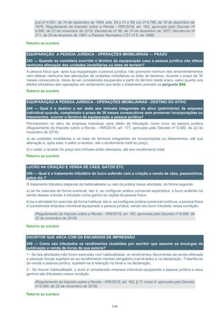 116
(Lei nº 4.591, de 16 de dezembro de 1964, arts. 29 a 31 e 68; Lei nº 6.766, de 19 de dezembro de
1979; Regulamento do Imposto sobre a Renda - RIR/2018, art. 163, aprovado pelo Decreto nº
9.580, de 22 de novembro de 2018; Decreto-lei nº 58, de 10 de dezembro de 1937; Decreto-lei nº
271, de 28 de fevereiro de 1967; e Parecer Normativo CST nº 6, de 1986)
Retorno ao sumário
EQUIPARAÇÃO A PESSOA JURÍDICA - OPERAÇÕES IMOBILIÁRIAS — PRAZO
243 — Quando se considera ocorrido o término da equiparação caso a pessoa jurídica não efetue
nenhuma alienação das unidades imobiliárias ou lotes de terreno?
A pessoa física que, após sua equiparação a pessoa jurídica, não promover nenhum dos empreendimentos
nem efetuar nenhuma das alienações de unidades imobiliárias ou lotes de terrenos, durante o prazo de 36
meses consecutivos, deixa de ser considerada equiparada a partir do término deste prazo, salvo quanto aos
efeitos tributários das operações em andamento que terão o tratamento previsto na pergunta 244.
Retorno ao sumário
EQUIPARAÇÃO A PESSOA JURÍDICA - OPERAÇÕES IMOBILIÁRIAS - DESTINO DO ATIVO
244 — Qual é o destino a ser dado aos imóveis integrantes do ativo (patrimônio) da empresa
individual quando, completado o prazo de 36 meses consecutivos sem promover incorporações ou
loteamentos, ocorrer o término da equiparação a pessoa jurídica?
Permanecem no ativo da empresa individual, para efeito de tributação como lucro da pessoa jurídica
(Regulamento do Imposto sobre a Renda – RIR/2018, art. 177, aprovado pelo Decreto nº 9.580, de 22 de
novembro de 2018):
a) as unidades imobiliárias e os lotes de terrenos integrantes de incorporações ou loteamentos, até sua
alienação e, após esta, o saldo a receber, até o recebimento total do preço;
b) o saldo a receber do preço dos imóveis então alienados, até seu recebimento total.
Retorno ao sumário
LUCRO NA CRIAÇÃO E VENDA DE CÃES, GATOS ETC.
245 — Qual é o tratamento tributário do lucro auferido com a criação e venda de cães, passarinhos,
gatos etc.?
O tratamento tributário depende da habitualidade ou não da prática dessa atividade, da forma seguinte:
a) se for exercida de forma eventual, isto é, se configurar prática comercial esporádica, o lucro auferido na
venda desses animais é tributado como ganho de capital da pessoa física;
b) se a atividade for exercida de forma habitual, isto é, se configurar prática comercial contínua, a pessoa física
é considerada empresa individual equiparada a pessoa jurídica, sendo seu lucro tributado nessa condição.
(Regulamento do Imposto sobre a Renda – RIR/2018, art. 162, aprovado pelo Decreto nº 9.580, de
22 de novembro de 2018)
Retorno ao sumário
ESCRITOR QUE ARCA COM OS ENCARGOS DE IMPRESSÃO
246 — Como são tributados os rendimentos recebidos por escritor que assume os encargos da
publicação e venda de livros de sua autoria?
1 - Se tais atividades não forem exercidas com habitualidade, os rendimentos decorrentes da venda efetuada
a pessoas físicas sujeitam-se ao recolhimento mensal obrigatório (carnê-leão) e na declaração. Tratando-se
de venda a pessoa jurídica, sujeitam-se à retenção na fonte e na declaração.
2 - Se houver habitualidade, o autor é considerado empresa individual equiparada a pessoa jurídica e seus
ganhos são tributados nessa condição.
(Regulamento do Imposto sobre a Renda – RIR/2018, art. 162, § 1º, inciso II, aprovado pelo Decreto
nº 9.580, de 22 de novembro de 2018)
Retorno ao sumário
 