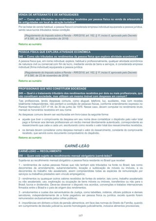 117
VENDA DE ARTESANATO E DE ANTIGUIDADES
247 — Como são tributados os rendimentos recebidos por pessoa física na venda de artesanato e
de antiguidades em local de atração turística?
Por se tratar de venda habitual, a pessoa física é considerada empresa individual equiparada a pessoa jurídica,
sendo seus lucros tributados nessa condição.
(Regulamento do Imposto sobre a Renda – RIR/2018, art. 162, § 1º, inciso II, aprovado pelo Decreto
nº 9.580, de 22 de novembro de 2018)
Retorno ao sumário
PESSOA FÍSICA QUE EXPLORA ATIVIDADE ECONÔMICA
248 — Como são tributados os rendimentos da pessoa física que explora atividade econômica?
A pessoa física que, em nome individual, explore, habitual e profissionalmente, qualquer atividade econômica
de natureza civil ou comercial com fim de lucro, mediante venda de bens e serviços, é considerada empresa
individual (firma individual) equiparada a pessoa jurídica.
(Regulamento do Imposto sobre a Renda – RIR/2018, art. 162, § 1º, inciso II, aprovado pelo Decreto
nº 9.580, de 22 de novembro de 2018)
Retorno ao sumário
PROFISSIONAIS QUE NÃO CONSTITUEM SOCIEDADE
249 — Qual é o tratamento tributário dos rendimentos recebidos por dois ou mais profissionais, que
não constituem sociedade, mas utilizam um mesmo imóvel com despesas em comum?
Tais profissionais, tendo despesas comuns, como aluguel, telefone, luz, auxiliares, mas com receitas
totalmente independentes, não perdem a condição de pessoas físicas, conforme entendimento expresso no
Parecer Normativo CST nº 44, de 30 de junho de 1976. Nesse caso, devem computar no rendimento bruto
mensal os honorários recebidos em seu nome.
As despesas comuns devem ser escrituradas em livro-caixa da seguinte forma:
• aquele que tiver o comprovante da despesa em seu nome deve contabilizar o dispêndio pelo valor total
pago e fornecer aos demais profissionais um recibo mensal devidamente autenticado, correspondente ao
ressarcimento que cabe a cada um, escriturando como receita o valor total dos ressarcimentos recebidos;
• os demais devem considerar como despesa mensal o valor do ressarcimento, constante do comprovante
recebido, que servirá como documento comprobatório do dispêndio.
Retorno ao sumário
CARNÊ-LEÃO
CARNÊ-LEÃO — RECOLHIMENTO
250 — Quem está sujeito ao recolhimento mensal obrigatório (carnê-leão)?
Sujeita-se ao recolhimento mensal obrigatório a pessoa física residente no Brasil que receber:
1 - rendimentos de outras pessoas físicas que não tenham sido tributados na fonte no Brasil, tais como
decorrentes de arrendamento, subarrendamento, locação e sublocação de móveis ou imóveis, e os
decorrentes do trabalho não assalariado, assim compreendidas todas as espécies de remuneração por
serviços ou trabalhos prestados sem vínculo empregatício;
2 - rendimentos ou quaisquer outros valores recebidos de fontes do exterior, tais como, trabalho assalariado
ou não assalariado, uso, exploração ou ocupação de bens móveis ou imóveis, transferidos ou não para o
Brasil, lucros e dividendos. Deve-se observar o disposto nos acordos, convenções e tratados internacionais
firmados entre o Brasil e o país de origem dos rendimentos;
3 - emolumentos e custas dos serventuários da Justiça, como tabeliães, notários, oficiais públicos e demais
servidores, independentemente de a fonte pagadora ser pessoa física ou jurídica, exceto quando forem
remunerados exclusivamente pelos cofres públicos;
4 - importâncias em dinheiro a título de pensão alimentícia, em face das normas do Direito de Família, quando
em cumprimento de decisão judicial ou acordo homologado judicialmente, inclusive alimentos provisionais;
 