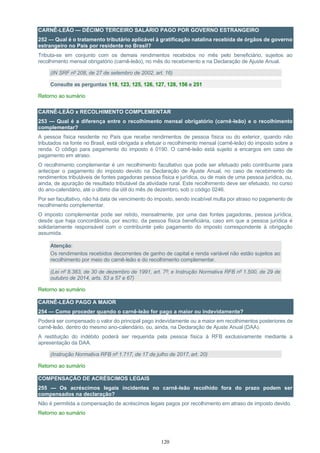 120
CARNÊ-LEÃO — DÉCIMO TERCEIRO SALÁRIO PAGO POR GOVERNO ESTRANGEIRO
252 — Qual é o tratamento tributário aplicável à gratificação natalina recebida de órgãos de governo
estrangeiro no País por residente no Brasil?
Tributa-se em conjunto com os demais rendimentos recebidos no mês pelo beneficiário, sujeitos ao
recolhimento mensal obrigatório (carnê-leão), no mês do recebimento e na Declaração de Ajuste Anual.
(IN SRF nº 208, de 27 de setembro de 2002, art. 16)
Consulte as perguntas 118, 123, 125, 126, 127, 128, 156 e 251
Retorno ao sumário
CARNÊ-LEÃO x RECOLHIMENTO COMPLEMENTAR
253 — Qual é a diferença entre o recolhimento mensal obrigatório (carnê-leão) e o recolhimento
complementar?
A pessoa física residente no País que recebe rendimentos de pessoa física ou do exterior, quando não
tributados na fonte no Brasil, está obrigada a efetuar o recolhimento mensal (carnê-leão) do imposto sobre a
renda. O código para pagamento do imposto é 0190. O carnê-leão está sujeito a encargos em caso de
pagamento em atraso.
O recolhimento complementar é um recolhimento facultativo que pode ser efetuado pelo contribuinte para
antecipar o pagamento do imposto devido na Declaração de Ajuste Anual, no caso de recebimento de
rendimentos tributáveis de fontes pagadoras pessoa física e jurídica, ou de mais de uma pessoa jurídica, ou,
ainda, de apuração de resultado tributável da atividade rural. Este recolhimento deve ser efetuado, no curso
do ano-calendário, até o último dia útil do mês de dezembro, sob o código 0246.
Por ser facultativo, não há data de vencimento do imposto, sendo incabível multa por atraso no pagamento de
recolhimento complementar.
O imposto complementar pode ser retido, mensalmente, por uma das fontes pagadoras, pessoa jurídica,
desde que haja concordância, por escrito, da pessoa física beneficiária, caso em que a pessoa jurídica é
solidariamente responsável com o contribuinte pelo pagamento do imposto correspondente à obrigação
assumida.
Atenção:
Os rendimentos recebidos decorrentes de ganho de capital e renda variável não estão sujeitos ao
recolhimento por meio do carnê-leão e do recolhimento complementar.
(Lei nº 8.383, de 30 de dezembro de 1991, art. 7º; e Instrução Normativa RFB nº 1.500, de 29 de
outubro de 2014, arts. 53 a 57 e 67)
Retorno ao sumário
CARNÊ-LEÃO PAGO A MAIOR
254 — Como proceder quando o carnê-leão for pago a maior ou indevidamente?
Poderá ser compensado o valor do principal pago indevidamente ou a maior em recolhimentos posteriores de
carnê-leão, dentro do mesmo ano-calendário, ou, ainda, na Declaração de Ajuste Anual (DAA).
A restituição do indébito poderá ser requerida pela pessoa física à RFB exclusivamente mediante a
apresentação da DAA.
(Instrução Normativa RFB nº 1.717, de 17 de julho de 2017, art. 20)
Retorno ao sumário
COMPENSAÇÃO DE ACRÉSCIMOS LEGAIS
255 — Os acréscimos legais incidentes no carnê-leão recolhido fora do prazo podem ser
compensados na declaração?
Não é permitida a compensação de acréscimos legais pagos por recolhimento em atraso de imposto devido.
Retorno ao sumário
 
