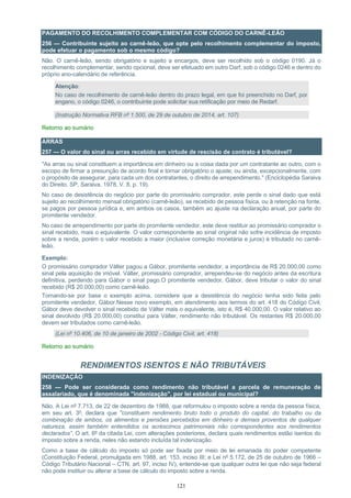121
PAGAMENTO DO RECOLHIMENTO COMPLEMENTAR COM CÓDIGO DO CARNÊ-LEÃO
256 — Contribuinte sujeito ao carnê-leão, que opte pelo recolhimento complementar do imposto,
pode efetuar o pagamento sob o mesmo código?
Não. O carnê-leão, sendo obrigatório e sujeito a encargos, deve ser recolhido sob o código 0190. Já o
recolhimento complementar, sendo opcional, deve ser efetuado em outro Darf, sob o código 0246 e dentro do
próprio ano-calendário de referência.
Atenção:
No caso de recolhimento de carnê-leão dentro do prazo legal, em que foi preenchido no Darf, por
engano, o código 0246, o contribuinte pode solicitar sua retificação por meio de Redarf.
(Instrução Normativa RFB nº 1.500, de 29 de outubro de 2014, art. 107)
Retorno ao sumário
ARRAS
257 — O valor do sinal ou arras recebido em virtude de rescisão de contrato é tributável?
"As arras ou sinal constituem a importância em dinheiro ou a coisa dada por um contratante ao outro, com o
escopo de firmar a presunção de acordo final e tornar obrigatório o ajuste; ou ainda, excepcionalmente, com
o propósito de assegurar, para cada um dos contratantes, o direito de arrependimento." (Enciclopédia Saraiva
do Direito, SP, Saraiva, 1978, V. 8, p. 19).
No caso de desistência do negócio por parte do promissário comprador, este perde o sinal dado que está
sujeito ao recolhimento mensal obrigatório (carnê-leão), se recebido de pessoa física, ou à retenção na fonte,
se pagos por pessoa jurídica e, em ambos os casos, também ao ajuste na declaração anual, por parte do
promitente vendedor.
No caso de arrependimento por parte do promitente vendedor, este deve restituir ao promissário comprador o
sinal recebido, mais o equivalente. O valor correspondente ao sinal original não sofre incidência de imposto
sobre a renda, porém o valor recebido a maior (inclusive correção monetária e juros) é tributado no carnê-
leão.
Exemplo:
O promissário comprador Válter pagou a Gábor, promitente vendedor, a importância de R$ 20.000,00 como
sinal pela aquisição de imóvel. Válter, promissário comprador, arrependeu-se do negócio antes da escritura
definitiva, perdendo para Gábor o sinal pago.O promitente vendedor, Gábor, deve tributar o valor do sinal
recebido (R$ 20.000,00) como carnê-leão.
Tomando-se por base o exemplo acima, considere que a desistência do negócio tenha sido feita pelo
promitente vendedor, Gábor.Nesse novo exemplo, em atendimento aos termos do art. 418 do Código Civil,
Gábor deve devolver o sinal recebido de Válter mais o equivalente, isto é, R$ 40.000,00. O valor relativo ao
sinal devolvido (R$ 20.000,00) constitui para Válter, rendimento não tributável. Os restantes R$ 20.000,00
devem ser tributados como carnê-leão.
(Lei nº 10.406, de 10 de janeiro de 2002 - Código Civil, art. 418)
Retorno ao sumário
RENDIMENTOS ISENTOS E NÃO TRIBUTÁVEIS
INDENIZAÇÃO
258 — Pode ser considerada como rendimento não tributável a parcela de remuneração de
assalariado, que é denominada "indenização", por lei estadual ou municipal?
Não. A Lei nº 7.713, de 22 de dezembro de 1988, que reformulou o imposto sobre a renda da pessoa física,
em seu art. 3º, declara que "constituem rendimento bruto todo o produto do capital, do trabalho ou da
combinação de ambos, os alimentos e pensões percebidos em dinheiro e demais proventos de qualquer
natureza, assim também entendidos os acréscimos patrimoniais não correspondentes aos rendimentos
declarados”. O art. 6º da citada Lei, com alterações posteriores, declara quais rendimentos estão isentos do
imposto sobre a renda, neles não estando incluída tal indenização.
Como a base de cálculo do imposto só pode ser fixada por meio de lei emanada do poder competente
(Constituição Federal, promulgada em 1988, art. 153, inciso III; e Lei nº 5.172, de 25 de outubro de 1966 –
Código Tributário Nacional – CTN, art. 97, inciso IV), entende-se que qualquer outra lei que não seja federal
não pode instituir ou alterar a base de cálculo do imposto sobre a renda.
 