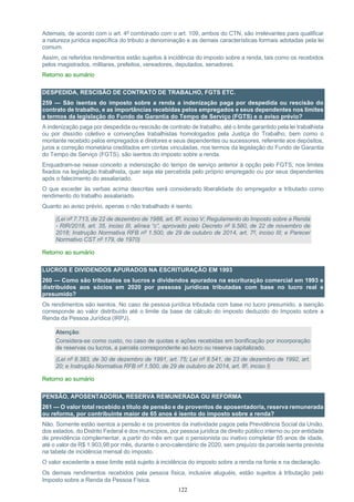 122
Ademais, de acordo com o art. 4º combinado com o art. 109, ambos do CTN, são irrelevantes para qualificar
a natureza jurídica específica do tributo a denominação e as demais características formais adotadas pela lei
comum.
Assim, os referidos rendimentos estão sujeitos à incidência do imposto sobre a renda, tais como os recebidos
pelos magistrados, militares, prefeitos, vereadores, deputados, senadores.
Retorno ao sumário
DESPEDIDA, RESCISÃO DE CONTRATO DE TRABALHO, FGTS ETC.
259 — São isentas do imposto sobre a renda a indenização paga por despedida ou rescisão do
contrato de trabalho, e as importâncias recebidas pelos empregados e seus dependentes nos limites
e termos da legislação do Fundo de Garantia do Tempo de Serviço (FGTS) e o aviso prévio?
A indenização paga por despedida ou rescisão de contrato de trabalho, até o limite garantido pela lei trabalhista
ou por dissídio coletivo e convenções trabalhistas homologados pela Justiça do Trabalho, bem como o
montante recebido pelos empregados e diretores e seus dependentes ou sucessores, referente aos depósitos,
juros e correção monetária creditados em contas vinculadas, nos termos da legislação do Fundo de Garantia
do Tempo de Serviço (FGTS), são isentos do imposto sobre a renda.
Enquadram-se nesse conceito a indenização do tempo de serviço anterior à opção pelo FGTS, nos limites
fixados na legislação trabalhista, quer seja ela percebida pelo próprio empregado ou por seus dependentes
após o falecimento do assalariado.
O que exceder às verbas acima descritas será considerado liberalidade do empregador e tributado como
rendimento do trabalho assalariado.
Quanto ao aviso prévio, apenas o não trabalhado é isento.
(Lei nº 7.713, de 22 de dezembro de 1988, art. 6º, inciso V; Regulamento do Imposto sobre a Renda
- RIR/2018, art. 35, inciso III, alínea “c”, aprovado pelo Decreto nº 9.580, de 22 de novembro de
2018; Instrução Normativa RFB nº 1.500, de 29 de outubro de 2014, art. 7º, inciso III; e Parecer
Normativo CST nº 179, de 1970)
Retorno ao sumário
LUCROS E DIVIDENDOS APURADOS NA ESCRITURAÇÃO EM 1993
260 — Como são tributados os lucros e dividendos apurados na escrituração comercial em 1993 e
distribuídos aos sócios em 2020 por pessoas jurídicas tributadas com base no lucro real e
presumido?
Os rendimentos são isentos. No caso de pessoa jurídica tributada com base no lucro presumido, a isenção
corresponde ao valor distribuído até o limite da base de cálculo do imposto deduzido do Imposto sobre a
Renda da Pessoa Jurídica (IRPJ).
Atenção:
Considera-se como custo, no caso de quotas e ações recebidas em bonificação por incorporação
de reservas ou lucros, a parcela correspondente ao lucro ou reserva capitalizado.
(Lei nº 8.383, de 30 de dezembro de 1991, art. 75; Lei nº 8.541, de 23 de dezembro de 1992, art.
20; e Instrução Normativa RFB nº 1.500, de 29 de outubro de 2014, art. 8º, inciso I)
Retorno ao sumário
PENSÃO, APOSENTADORIA, RESERVA REMUNERADA OU REFORMA
261 — O valor total recebido a título de pensão e de proventos de aposentadoria, reserva remunerada
ou reforma, por contribuinte maior de 65 anos é isento do imposto sobre a renda?
Não. Somente estão isentos a pensão e os proventos da inatividade pagos pela Previdência Social da União,
dos estados, do Distrito Federal e dos municípios, por pessoa jurídica de direito público interno ou por entidade
de previdência complementar, a partir do mês em que o pensionista ou inativo completar 65 anos de idade,
até o valor de R$ 1.903,98 por mês, durante o ano-calendário de 2020, sem prejuízo da parcela isenta prevista
na tabela de incidência mensal do imposto.
O valor excedente a esse limite está sujeito à incidência do imposto sobre a renda na fonte e na declaração.
Os demais rendimentos recebidos pela pessoa física, inclusive aluguéis, estão sujeitos à tributação pelo
Imposto sobre a Renda da Pessoa Física.
 