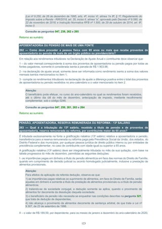 123
(Lei nº 9.250, de 26 de dezembro de 1995, arts. 4º, inciso VI, alínea ‘i’e 8º, § 1º; Regulamento do
Imposto sobre a Renda - RIR/2018, art. 35, inciso II, alínea “a”, aprovado pelo Decreto nº 9.580, de
22 de novembro de 2018; e Instrução Normativa RFB nº 1.500, de 29 de outubro de 2014, art. 6º,
inciso I)
Consulte as perguntas 047, 236, 262 e 265
Retorno ao sumário
APOSENTADORIA OU PENSÃO DE MAIS DE UMA FONTE
262 — Como deve proceder a pessoa física com 65 anos ou mais que recebe proventos de
aposentadoria ou pensão de mais de um órgão público ou previdenciário?
Em relação aos rendimentos tributáveis na Declaração de Ajuste Anual o contribuinte deve observar que:
1 – do valor mensal correspondente à soma dos proventos de aposentadoria ou pensão pagos por todas as
fontes pagadoras, somente é considerada isenta a parcela de R$ 1.903,98;
2 - na declaração de ajuste anual, somente deve ser informada como rendimento isento a soma dos valores
mensais isentos mencionados no item 1;
3 - compõe os rendimentos tributáveis na declaração de ajuste a diferença positiva entre o total dos proventos
de aposentadoria ou pensão recebidos no ano-calendário e o valor mencionado no item 2.
Atenção:
O beneficiário pode efetuar, no curso do ano-calendário no qual os rendimentos foram recebidos,
até o último dia útil do mês de dezembro, antecipação de imposto, mediante recolhimento
complementar, sob o código 0246.
Consulte as perguntas 047, 250, 261, 263 e 264
Retorno ao sumário
PENSÃO, APOSENTADORIA, RESERVA REMUNERADA OU REFORMA - 13º SALÁRIO
263 — Qual é a tributação do 13º salário, recebido a título de pensão e de proventos de
aposentadoria, reserva remunerada ou reforma, por contribuinte maior de 65 anos?
É tributada exclusivamente na fonte a gratificação natalina (13º salário) relativa a aposentadoria e pensão,
transferência para a reserva remunerada ou reforma paga pela Previdência Social da União, dos estados, do
Distrito Federal e dos municípios, por qualquer pessoa jurídica de direito público interno ou por entidades de
previdência complementar, no caso de contribuinte com idade igual ou superior a 65 anos.
A gratificação natalina (13º salário) deve ser integralmente tributada no mês da sua quitação, com base na
tabela progressiva do mês de dezembro, permitidas as seguintes deduções:
I - as importâncias pagas em dinheiro a título de pensão alimentícia em face das normas do Direito de Família,
quando em cumprimento de decisão judicial ou acordo homologado judicialmente, inclusive a prestação de
alimentos provisionais;
Atenção:
Para efeitos da aplicação da referida dedução, observe-se que:
1) as importâncias pagas relativas ao suprimento de alimentos, em face do Direito de Família, serão
aquelas em dinheiro e somente a título de prestação de alimentos provisionais ou a título de pensão
alimentícia;
2) tratando-se de sociedade conjugal, a dedução somente se aplica, quando o provimento de
alimentos for decorrente da dissolução daquela sociedade;
3) o beneficiário da pensão não necessita se enquadrar nas condições descritas na pergunta 321,
que trata de dedução de dependentes;
4) não alcança o provimento de alimentos decorrente de sentença arbitral, de que trata a Lei nº
9.307, de 23 de setembro de 1996.
II – o valor de R$ 189,59, por dependente, para os meses de janeiro a dezembro do ano-calendário de 2020;
 
