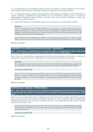 124
III - as contribuições para a Previdência Social da União, dos estados, do Distrito Federal e dos municípios,
cujo ônus tenha sido do próprio contribuinte e desde que destinadas a seu próprio benefício;
IV - as contribuições para as entidades de previdência complementar domiciliadas no Brasil, destinadas a
custear benefícios complementares assemelhados aos da Previdência Social e para os Fundos de
Aposentadoria Programada Individual (Fapi), cujo ônus tenha sido do próprio contribuinte e desde que
destinadas a seu próprio benefício;
V - o valor de R$ 1.903,98, se a gratificação natalina tiver sido quitada no ano-calendário de 2020.
Atenção:
Caso o contribuinte receba 13º salário relativo a aposentadoria e pensão, transferência para a
reserva remunerada ou reforma de mais de uma fonte pagadora, a parcela isenta de cada fonte
pagadora, observado o limite do item V, deve ser informada como outros rendimentos isentos e não
tributáveis na Declaração de Ajuste Anual.
(Lei nº 9;250, de 26 de dezembro de 1995, art. 4º; Instrução Normativa RFB nº 1.500, de 29 de
outubro de 2014, art. 13 e 14; e Solução de Consulta Interna Cosit nº 5, de 28 de março de 2006)
Retorno ao sumário
PENSIONISTA OU APOSENTADO MAIOR DE 65 ANOS - DEPENDENTE
264 — Pensionista ou aposentado pela previdência oficial ou complementar, maior de 65 anos,
dependente do declarante, perde direito à isenção de idade por ser dependente?
Não. O fato de o pensionista ou aposentado ser incluído como dependente não modifica a natureza do
rendimento, devendo, nesse caso, o declarante incluir os rendimentos recebidos a esse título.
Atenção:
Se o declarante for maior de 65 anos e tiver recebido rendimentos de aposentadoria ou pensão no
ano-calendário de 2020, estes também fazem jus à parcela isenta mensal de até R$ 1.903,98.
Consulte a pergunta 321
(Lei nº 7.713, de 22 de dezembro de 1988, art. 6º, XV; Lei nº 9.250, de 26 de dezembro de 1995,
art. 8º, § 1º; Lei nº 11.482, de 31 de maio de 2007, arts. 1º e 2º; e Regulamento do Imposto sobre
a Renda - RIR/2018, art. 35, inciso II, alínea “a”, aprovado pelo Decreto nº 9.580, de 22 de novembro
de 2018)
Retorno ao sumário
COMPENSAÇÃO - ISENÇÃO - APOSENTADORIA
265 — Valor inferior à parcela isenta de rendimentos de aposentadoria de maior de 65 anos recebida
em determinado mês, pode ser compensada com valor superior à parcela isenta recebida em outro
mês?
Não. Caso em um determinado mês o contribuinte maior de 65 anos tenha recebido valor inferior à parcela
isenta e em outro mês valor superior, não pode compensar os valores recebidos para se beneficiar na
Declaração de Ajuste Anual, pois o limite de isenção, por mês, no ano-calendário de 2020 é de R$ 1.903,98
em cada mês do mesmo ano.
(Lei nº 9.250, de 26 de dezembro de 1995, art. 4º, inciso VI, alínea ‘i’; e Regulamento do Imposto
sobre a Renda - RIR/2018, art. 35, inciso II, alínea “a”, aprovado pelo Decreto nº 9.580, de 22 de
novembro de 2018)
Consulte a pergunta 261
Retorno ao sumário
 