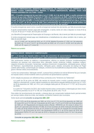 125
AUXÍLIOS EMERGENCIAIS, BENEFÍCIO EMERGENCIAL DE PRESERVAÇÃO DO EMPREGO E DA
RENDA, AJUDA COMPENSATÓRIA MENSAL E RENDA EMERGENCIAL MENSAL PAGA AOS
TRABALHADORES DA CULTURA - COVID
266 — O auxílio emergencial de que trata a Lei nº 13.982, de 2 de abril de 2020, o auxílio emergencial
residual de que trata a Medida Provisória nº 1.000, de 2 de setembro de 2020, o Benefício Emergencial
de Preservação do Emprego e da Renda e a ajuda compensatória mensal, previstos no art. 9º da Lei nº
14.020, de 6 de julho de 2020, e a renda emergencial mensal paga aos trabalhadores da cultura, prevista
na Lei nº 14.017, de 29 de junho de 2020, para enfrentamento da emergência de saúde pública de
importância internacional decorrente do coronavírus (covid-19), são isentos?
O auxílio emergencial, assim como, o auxílio emergencial residual não são isentos, por falta de previsão legal.
A ajuda compensatória mensal, paga pelo empregador, é isenta, tendo em vista o disposto no inciso III do §
1º do art. 9º da Lei nº 14.020, de 6 de julho de 2020.
Já o Benefício Emergencial de Preservação do Emprego e da Renda, não é isento por falta de previsão legal.
A renda emergencial mensal paga aos trabalhadores e trabalhadoras da cultura também não é isenta, por
falta de previsão legal.
(Lei nº 13.982, de 2 de abril de 2020, art. 2º, § 2º-B; Medida Provisória nº 1.000, de 2 de setembro
de 2020, art. 1º; Lei nº 14.017, de 29 de junho de 2020, art. 2º; e Lei nº 14.020, de 6 de julho de
2020, art. 9º, caput, § 1º, inciso III)
Retorno ao sumário
DOENÇA GRAVE - ISENÇÃO E COMPROVAÇÃO
267 — A isenção do imposto sobre a renda dos proventos de aposentadoria, reforma e pensão,
recebidos por pessoas com doença grave, está condicionada a comprovação?
São rendimentos isentos os relativos a aposentadoria, reforma ou pensão (inclusive complementações)
recebidos por pessoas com tuberculose ativa, alienação mental, esclerose múltipla, neoplasia maligna,
cegueira (inclusive monocular), hanseníase, paralisia irreversível e incapacitante, cardiopatia grave, doença
de Parkinson, espondiloartrose anquilosante, nefropatia grave, estados avançados da doença de Paget
(osteíte deformante), contaminação por radiação, síndrome da imunodeficiência adquirida (Aids), hepatopatia
grave e fibrose cística (mucoviscidose).
1) Uma vez comprovada a “alienação mental”, a pessoa física portadora do mal de Alzheimer faz jus à isenção
do imposto sobre a renda incidente sobre os proventos de aposentadoria e pensão;
2) Em relação às pessoas com deficiência física conhecida como "Síndrome da Talidomida":
a) a partir de 24 de junho de 2008, são isentos do imposto sobre a renda a pensão especial, mensal,
vitalícia e intransferível, e outros valores recebidos em decorrência daquela deficiência física (Lei nº 7.070,
de 20 de dezembro de 1982, art. 4º-A, com a redação dada pelo art. 20 da Lei nº 11.727, de 23 de junho
de 2008);
b) a partir de 1º de janeiro de 2010, não incidirá imposto sobre a renda sobre a indenização por dano moral,
nos termos previstos na Lei nº 12.190, de 13 de janeiro de 2010, arts. 1º e 2º.
Para efeito de reconhecimento de isenção, a doença deve ser comprovada mediante laudo pericial emitido
por serviço médico oficial da União, dos estados, do Distrito Federal e dos municípios.
Sobre laudo pericial consultar as perguntas 220 e 221
(Lei nº 7.070, de 20 de dezembro de 1982, art. 4º-A; Lei nº 7.713, de 22 de dezembro de 1988, art.
6º, inciso XIV; Lei nº 12.190, de 13 de janeiro de 2010, arts. 1º e 2º; Lei nº 9.250, de 26 de dezembro
de 1995, art. 30; Regulamento do Imposto sobre a Renda - RIR/2018, art. 35, inciso II, alínea “b” e
§§ 4º e 5º, aprovado pelo Decreto nº 9.580, de 22 de novembro de 2018; Instrução Normativa RFB
nº 1.500, de 29 de outubro de 2014, art. 6º, incisos II e III, e §§ 4º e 5º; Solução de Consulta Interna
Cosit nº 11, de 28 de junho de 2012; Ato Declaratório PGFN nº 3, de 30 de março de 2016; Ato
Declaratório PGFN nº 5, de 3 de maio de 2016; e Solução de Consulta Cosit nº 6, de 3 de janeiro
de 2019)
Consulte as perguntas 222, 268 e 269
Retorno ao sumário
 