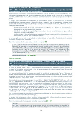 126
DOENÇA GRAVE - RENDIMENTOS ACUMULADOS
268 — São tributáveis os rendimentos de aposentadoria, reforma ou pensão recebidos
acumuladamente por beneficiário com doença grave?
Os rendimentos provenientes de aposentadoria, reforma ou pensão, recebidos por pessoa com doença grave,
ainda que acumuladamente, não sofrem tributação, por força do disposto na Lei nº 7.713, de 22 de dezembro
de 1988, art. 6º, incisos XIV e XXI, que isenta os referidos rendimentos recebidos por pessoa com doença
grave.
A isenção aplica-se também aos rendimentos de aposentadoria, reforma ou pensão inclusive os recebidos
acumuladamente correspondentes a período anterior à data em que foi contraída a moléstia grave,
reconhecida mediante laudo pericial, desde que sejam provenientes de aposentadoria, reforma ou pensão e
sejam percebidos a partir:
• do mês da concessão da pensão, aposentadoria ou reforma, se a doença for preexistente ou a
aposentadoria ou reforma for por ela motivada;
• do mês da emissão do laudo pericial que reconhecer a doença, se contraída após a aposentadoria,
reforma ou concessão da pensão;
• da data em que a doença for contraída, quando identificada no laudo pericial emitido posteriormente
à concessão da pensão, aposentadoria ou reforma.
A comprovação deve ser feita mediante laudo pericial emitido por serviço médico oficial da União, dos estados,
do Distrito Federal ou dos municípios.
Para informações sobre laudo pericial, consulte a pergunta 221
(Lei nº 7.713, de 22 de dezembro de 1988, arts. 6º, incisos XIV e XXI, e 12; Lei nº 9.250, de 26 de
dezembro de 1995, art. 30; Regulamento do Imposto sobre a Renda - RIR/2018, art. 35, inciso II,
alíneas “b” e “c”, e § 4º, aprovado pelo Decreto nº 9.580, de 22 de novembro de 2018; Instrução
Normativa RFB nº 1.500, de 29 de outubro de 2014, art. 6º, incisos I, II e III, e §§ 4º e 5º; Ato
Declaratório Normativo Cosit nº 19, 25 de outubro de 2000; e Solução de Consulta Interna Cosit nº
11, de 28 de junho de 2012)
Consulte as perguntas 222, 267 e 269
Retorno ao sumário
DOENÇA GRAVE - COMPLEMENTAÇÃO DE PENSÃO, REFORMA OU APOSENTADORIA
269 — Qual é o tratamento tributário da complementação de aposentadoria, reforma ou pensão paga
a pessoa com doença grave?
É isenta do imposto sobre a renda a complementação de aposentadoria, reforma ou pensão, recebida de
entidade de previdência complementar, Fundo de Aposentadoria Programada Individual (Fapi) ou Programa
Gerador de Benefício Livre (PGBL).
Os valores recebidos a título de resgate de entidade de previdência complementar, Fapi ou PGBL, que só
poderá ocorrer enquanto não cumpridas as condições contratuais para o recebimento do benefício, por não
configurar complemento de aposentadoria, estão sujeitos à incidência do imposto sobre a renda, ainda que
efetuado por pessoa com moléstia grave.
Entretanto, em decorrência da aprovação Parecer SEI Nº 110/2018/CRJ/PGACET/PGFN-MF, para os fins do
art. 19-A, caput e inciso III, da Lei n° 10.522, de 19 de julho de 2002, pelo Despacho nº 348/2020/PGFN-ME,
de 26/08/2020, que recomenda a não apresentação de contestação, a não interposição de recursos e a
desistência dos já interpostos, desde que inexista outro fundamento relevante, nas ações judiciais baseadas
no entendimento de que "por força do art. 6º, XIV, da Lei nº 7.713, de 1988, do art. 39, § 6º, do Decreto nº
3.000, de 1999, e do art. 6º, § 4º, III, da IN RFB nº 1.500, de 2014, a isenção de imposto de renda instituída
em benefício do portador de moléstia grave especificada na lei estende-se ao resgate das contribuições
vertidas a plano de previdência complementar.”
No transcurso do pagamento do benefício inexiste a possibilidade da ocorrência de resgate, nos termos
previstos nas normas previdenciárias em vigor.
A isenção não se aplica aos valores recebidos a título de pensão, inclusive complementações, quando o
beneficiário do rendimento for pessoa com moléstia profissional.
Para informações sobre laudo pericial consultar as perguntas 220 e 221
Atenção:
Para que a complementação de aposentadoria, reforma ou pensão, recebida de entidade de
previdência complementar, Fundo de Aposentadoria Programada Individual (Fapi) ou Programa
 