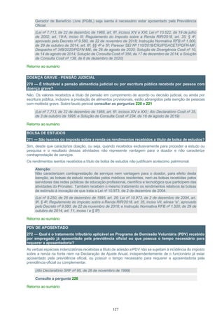 127
Gerador de Benefício Livre (PGBL) seja isenta é necessário estar aposentado pela Previdência
Oficial.
(Lei nº 7.713, de 22 de dezembro de 1988, art. 6º, incisos XIV e XXI; Lei nº 10.522, de 19 de julho
de 2002, art. 19-A, inciso III; Regulamento do Imposto sobre a Renda RIR/2018, art. 35, § 4º,
aprovado pelo Decreto nº 9.580, de 22 de novembro de 2018; Instrução Normativa RFB nº 1.500,
de 29 de outubro de 2014, art. 6º, §§ 4º e 5º; Parecer SEI Nº 110/2018/CRJ/PGACET/PGFN-MF;
Despacho nº 348/2020/PGFN-ME, de 26 de agosto de 2020; Solução de Divergência Cosit nº 10,
de 14 de agosto de 2014; Solução de Consulta Cosit nº 356, de 17 de dezembro de 2014; e Solução
de Consulta Cosit nº 138, de 8 de dezembro de 2020)
Retorno ao sumário
DOENÇA GRAVE - PENSÃO JUDICIAL
270 — É tributável a pensão alimentícia judicial ou por escritura pública recebida por pessoa com
doença grave?
Não. Os valores recebidos a título de pensão em cumprimento de acordo ou decisão judicial, ou ainda por
escritura pública, inclusive a prestação de alimentos provisionais, estão abrangidos pela isenção de pessoas
com moléstia grave. Sobre laudo pericial consultar as perguntas 220 e 221
(Lei nº 7.713, de 22 de dezembro de 1988, art. 6º, incisos XIV e XXI;; Ato Declaratório Cosit nº 35,
de 3 de outubro de 1995; e Solução de Consulta Cosit nº 234, de 16 de agosto de 2019)
Retorno ao sumário
BOLSA DE ESTUDOS
271 — São isentos do imposto sobre a renda os rendimentos recebidos a título de bolsa de estudos?
Sim, desde que caracterize doação, ou seja, quando recebidos exclusivamente para proceder a estudo ou
pesquisa e o resultado dessas atividades não represente vantagem para o doador e não caracterize
contraprestação de serviços.
Os rendimentos isentos recebidos a título de bolsa de estudos não justificam acréscimo patrimonial.
Atenção:
Não caracterizam contraprestação de serviços nem vantagem para o doador, para efeito desta
isenção, as bolsas de estudo recebidas pelos médicos residentes, nem as bolsas recebidas pelos
servidores das redes públicas de educação profissional, científica e tecnológica que participem das
atividades do Pronatec. Também recebem o mesmo tratamento os rendimentos relativos às bolsas
de estímulo à inovação de que trata a Lei nº 10.973, de 2 de dezembro de 2004.
(Lei nº 9.250, de 26 de dezembro de 1995, art. 26; Lei nº 10.973, de 2 de dezembro de 2004, art.
9º, § 4º; Regulamento do Imposto sobre a Renda RIR/2018, art. 35, inciso VII, alínea “a”, aprovado
pelo Decreto nº 9.580, de 22 de novembro de 2018; e Instrução Normativa RFB nº 1.500, de 29 de
outubro de 2014, art. 11, inciso I e § 5º)
Retorno ao sumário
PDV DE APOSENTADO
272 — Qual é o tratamento tributário aplicável ao Programa de Demissão Voluntária (PDV) recebido
por empregado já aposentado pela previdência oficial ou que possua o tempo necessário para
requerer a aposentadoria?
As verbas especiais indenizatórias recebidas a título de adesão a PDV não se sujeitam à incidência do imposto
sobre a renda na fonte nem na Declaração de Ajuste Anual, independentemente de o funcionário já estar
aposentado pela previdência oficial, ou possuir o tempo necessário para requerer a aposentadoria pela
previdência oficial ou complementar.
(Ato Declaratório SRF nº 95, de 26 de novembro de 1999)
Consulte a pergunta 226
Retorno ao sumário
 