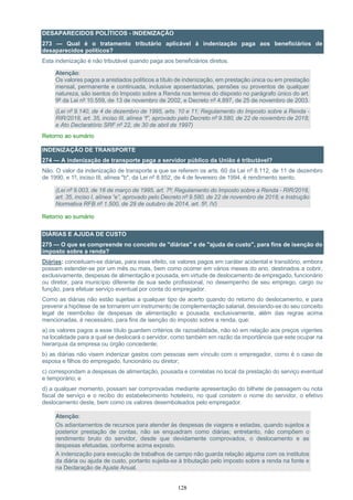 128
DESAPARECIDOS POLÍTICOS - INDENIZAÇÃO
273 — Qual é o tratamento tributário aplicável à indenização paga aos beneficiários de
desaparecidos políticos?
Esta indenização é não tributável quando paga aos beneficiários diretos.
Atenção:
Os valores pagos a anistiados políticos a título de indenização, em prestação única ou em prestação
mensal, permanente e continuada, inclusive aposentadorias, pensões ou proventos de qualquer
natureza, são isentos do Imposto sobre a Renda nos termos do disposto no parágrafo único do art.
9º da Lei nº 10.559, de 13 de novembro de 2002, e Decreto nº 4.897, de 25 de novembro de 2003.
(Lei nº 9.140, de 4 de dezembro de 1995, arts. 10 e 11; Regulamento do Imposto sobre a Renda -
RIR/2018, art. 35, inciso III, alínea “f”, aprovado pelo Decreto nº 9.580, de 22 de novembro de 2018;
e Ato Declaratório SRF nº 22, de 30 de abril de 1997)
Retorno ao sumário
INDENIZAÇÃO DE TRANSPORTE
274 — A indenização de transporte paga a servidor público da União é tributável?
Não. O valor da indenização de transporte a que se referem os arts. 60 da Lei nº 8.112, de 11 de dezembro
de 1990, e 1º, inciso III, alínea "b", da Lei nº 8.852, de 4 de fevereiro de 1994, é rendimento isento.
(Lei nº 9.003, de 16 de março de 1995, art. 7º; Regulamento do Imposto sobre a Renda - RIR/2018,
art. 35, inciso I, alínea “e”, aprovado pelo Decreto nº 9.580, de 22 de novembro de 2018; e Instrução
Normativa RFB nº 1.500, de 29 de outubro de 2014, art. 5º, IV)
Retorno ao sumário
DIÁRIAS E AJUDA DE CUSTO
275 — O que se compreende no conceito de "diárias" e de "ajuda de custo", para fins de isenção do
imposto sobre a renda?
Diárias: conceituam-se diárias, para esse efeito, os valores pagos em caráter acidental e transitório, embora
possam estender-se por um mês ou mais, bem como ocorrer em vários meses do ano, destinados a cobrir,
exclusivamente, despesas de alimentação e pousada, em virtude de deslocamento de empregado, funcionário
ou diretor, para município diferente de sua sede profissional, no desempenho de seu emprego, cargo ou
função, para efetuar serviço eventual por conta do empregador.
Como as diárias não estão sujeitas a qualquer tipo de acerto quando do retorno do deslocamento, e para
prevenir a hipótese de se tornarem um instrumento de complementação salarial, desviando-se do seu conceito
legal de reembolso de despesas de alimentação e pousada, exclusivamente, além das regras acima
mencionadas, é necessário, para fins de isenção do imposto sobre a renda, que:
a) os valores pagos a esse título guardem critérios de razoabilidade, não só em relação aos preços vigentes
na localidade para a qual se deslocará o servidor, como também em razão da importância que este ocupar na
hierarquia da empresa ou órgão concedente;
b) as diárias não visem indenizar gastos com pessoas sem vínculo com o empregador, como é o caso de
esposa e filhos do empregado, funcionário ou diretor;
c) correspondam a despesas de alimentação, pousada e correlatas no local da prestação do serviço eventual
e temporário; e
d) a qualquer momento, possam ser comprovadas mediante apresentação do bilhete de passagem ou nota
fiscal de serviço e o recibo do estabelecimento hoteleiro, no qual constem o nome do servidor, o efetivo
deslocamento deste, bem como os valores desembolsados pelo empregador.
Atenção:
Os adiantamentos de recursos para atender às despesas de viagens e estadas, quando sujeitos a
posterior prestação de contas, não se enquadram como diárias; entretanto, não compõem o
rendimento bruto do servidor, desde que devidamente comprovados, o deslocamento e as
despesas efetuadas, conforme acima exposto.
A indenização para execução de trabalhos de campo não guarda relação alguma com os institutos
da diária ou ajuda de custo, portanto sujeita-se à tributação pelo imposto sobre a renda na fonte e
na Declaração de Ajuste Anual.
 