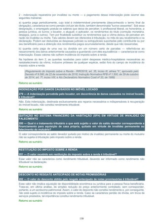 130
2 - indenização reparatória por invalidez ou morte — o pagamento dessa indenização pode ocorrer das
seguintes maneiras:
a) quantia paga periodicamente, cujo total é indeterminável previamente (desconhecido o termo final da
obrigação), caracteriza-se como pensão civil por ato ilícito, também denominada "lucros cessantes". Sob essa
designação, o empregado postula os salários que deixa de perceber; o profissional liberal, os honorários; a
pessoa jurídica, os lucros; o locador, o aluguel; o aplicador, os rendimentos do título (correção monetária,
deságios, juros e outros). Tem por finalidade substituir os rendimentos que a vítima deixou de perceber em
razão da invalidez ou morte. Tais valores devem ser oferecidos à tributação, no mês do seu recebimento e na
declaração. Podem ser deduzidas as despesas judiciais ou extrajudiciais suportadas pelo contribuinte ou por
seu beneficiário para a obtenção dos rendimentos pagos acumuladamente, desde que não ressarcidas;
b) quantia certa paga de uma vez ou dividida em um número certo de parcelas — referindo-se ao
ressarcimento dos danos anteriormente causados e guardando com eles equivalência — caracteriza-se como
indenização. Esses valores não sofrem incidência do imposto sobre a renda.
Na hipótese do item 2, as quantias recebidas para cobrir despesas médico-hospitalares necessárias ao
restabelecimento da vítima, inclusive próteses de qualquer espécie, estão fora do campo de incidência do
imposto sobre a renda.
(Regulamento do Imposto sobre a Renda - RIR/2018, art. 35, inciso III, alínea “h”, aprovado pelo
Decreto nº 9.580, de 22 de novembro de 2018; Instrução Normativa RFB nº 1.500, de 29 de outubro
de 2014, art. 7º, inciso VIII; e Ato Declaratório Normativo Cosit nº 20, de 1989)
Retorno ao sumário
INDENIZAÇÃO POR DANOS CAUSADOS NO IMÓVEL LOCADO
279 — A indenização percebida pelo locador, em decorrência de danos causados no imóvel locado,
é tributável?
Não. Esta indenização, destinada exclusivamente aos reparos necessários e indispensáveis à recuperação
do imóvel locado, não constitui rendimento tributável.
Retorno ao sumário
QUITAÇÃO NO SISTEMA FINANCEIRO DA HABITAÇÃO (SFH) EM VIRTUDE DE INVALIDEZ OU
FALECIMENTO
280 — Qual é o tratamento tributário a que está sujeito o valor do saldo devedor correspondente a
financiamento para aquisição de casa própria, quitado em virtude de invalidez permanente ou
falecimento do mutuário?
O valor correspondente ao saldo devedor quitado por motivo de invalidez permanente ou morte do mutuário
não se sujeita à tributação pelo imposto sobre a renda.
Retorno ao sumário
RESTITUIÇÃO DO IMPOSTO SOBRE A RENDA
281 — O valor recebido em restituição do imposto sobre a renda é tributável?
Esse valor não se caracteriza como rendimento tributável, devendo ser informado como rendimento não
tributável na declaração.
Retorno ao sumário
DESCONTO NO RESGATE ANTECIPADO DE NOTAS PROMISSÓRIAS
282 — O valor do desconto obtido pelo resgate antecipado de notas promissórias é tributável?
Esse valor não implica aquisição de disponibilidade econômica ou jurídica para a pessoa física beneficiária.
Trata-se, em última análise, de simples redução do preço anteriormente contratado, sem corresponder,
portanto, a um acréscimo patrimonial. Assim, o valor do desconto não constitui rendimento e, por conseguinte,
não está sujeito à incidência do imposto sobre a renda. Caso se caracterize perdão de dívida, em troca de
serviços prestados, tal importância constitui rendimento tributável.
Retorno ao sumário
 