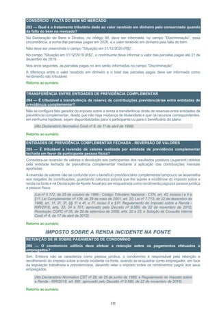 131
CONSÓRCIO - FALTA DO BEM NO MERCADO
283 — Qual é o tratamento tributário dado ao valor recebido em dinheiro pelo consorciado quando
da falta do bem no mercado?
Na Declaração de Bens e Direitos, no código 99, deve ser informada, no campo “Discriminação”, essa
circunstância, a soma das parcelas pagas em 2020, e o valor recebido em dinheiro pela falta do bem.
Não deve ser preenchida o campo “Situação em 31/12/2020 (R$)”.
No campo “Situação em 31/12/2019 (R$)”, o contribuinte deve informar o valor das parcelas pagas até 31 de
dezembro de 2019.
Nos anos seguintes, as parcelas pagas no ano serão informadas no campo “Discriminação”.
A diferença entre o valor recebido em dinheiro e o total das parcelas pagas deve ser informada como
rendimento não tributável.
Retorno ao sumário
TRANSFERÊNCIA ENTRE ENTIDADES DE PREVIDÊNCIA COMPLEMENTAR
284 — É tributável a transferência de reserva de contribuições previdenciárias entre entidades de
previdência complementar?
Não se configura fato gerador do imposto sobre a renda a transferência direta de reservas entre entidades de
previdência complementar, desde que não haja mudança de titularidade e que os recursos correspondentes,
em nenhuma hipótese, sejam disponibilizados para o participante ou para o beneficiário do plano.
(Ato Declaratório Normativo Cosit nº 9, de 1º de abril de 1999)
Retorno ao sumário
ENTIDADES DE PREVIDÊNCIA COMPLEMENTAR FECHADA - REVERSÃO DE VALORES
285 — É tributável a reversão de valores realizada por entidade de previdência complementar
fechada em favor de participante pessoa física?
Considera-se reversão de valores a devolução aos participantes dos resultados positivos (superávit) obtidos
pela entidade fechada de previdência complementar mediante a aplicação das contribuições mensais
aportadas.
A reversão de valores não se confunde com o benefício previdenciário complementar tampouco se assemelha
aos resgates de contribuições, guardando natureza própria que lhe sujeita à incidência do imposto sobre a
renda na fonte e na Declaração de Ajuste Anual por ser enquadrada como rendimento pago por pessoa jurídica
a pessoa física.
(Lei nº 5.172, de 25 de outubro de 1966 - Código Tributário Nacional - CTN, art. 43, incisos I e II e
§1º; Lei Complementar nº 109, de 29 de maio de 2001, art. 20; Lei nº 7.713, de 22 de dezembro de
1988, art. 1º, 2º, 3º, §§ 1º e 4º, e 7º, inciso II e §1º; Regulamento do Imposto sobre a Renda -
RIR/2018, arts. 33, 34 e 701, aprovado pelo Decreto nº 9.580, de 22 de novembro de 2018;
Resolução CGPC nº 26, de 29 de setembro de 2008, arts. 20 a 25; e Solução de Consulta Interna
Cosit nº 4, de 17 de abril de 2012)
Retorno ao sumário
IMPOSTO SOBRE A RENDA INCIDENTE NA FONTE
RETENÇÃO DE IR SOBRE PAGAMENTOS DE CONDOMÍNIO
286 — O condomínio edilício deve efetuar a retenção sobre os pagamentos efetuados a
empregados?
Sim. Embora não se caracterize como pessoa jurídica, o condomínio é responsável pela retenção e
recolhimento do imposto sobre a renda incidente na fonte, quando se enquadrar como empregador, em face
da legislação trabalhista e previdenciária, devendo reter o imposto sobre os rendimentos pagos aos seus
empregados.
(Ato Declaratório Normativo CST nº 29, de 25 de junho de 1986; e Regulamento do Imposto sobre
a Renda - RIR/2018, art. 681, aprovado pelo Decreto nº 9.580, de 22 de novembro de 2018)
Retorno ao sumário
 