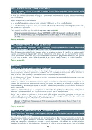 132
MULTA POR RESCISÃO DE CONTRATO DE ALUGUEL
287 — A multa por rescisão de contrato de aluguel de imóvel está sujeita ao imposto sobre a renda
incidente na fonte?
A multa por rescisão de contrato de aluguel é considerada rendimento de aluguel, consequentemente é
tributada como tal.
Assim, temos as seguintes situações:
a) se a multa for paga por pessoa jurídica, esse valor é tributável na fonte e na declaração;
b) se a multa for paga por pessoa física, esse valor sujeita-se ao recolhimento mensal obrigatório (carnê-leão)
e à tributação na declaração.
Para aluguéis recebidos por não residente, consulte a pergunta 192.
(Regulamento do Imposto sobre a Renda - RIR/2018, art. 41, § 2º, aprovado pelo Decreto nº 9.580,
de 22 de novembro de 2018; e Instrução Normativa RFB nº 1.500, de 29 de outubro de 2014, arts.
30 a 35)
Retorno ao sumário
PAGAMENTOS POR CONTA E ORDEM DE TERCEIROS
288 — Estão sujeitos à retenção na fonte os benefícios pagos por pessoa jurídica a seus empregados
ou dependentes destes, por conta e ordem de terceiros?
Sim. Os pagamentos efetuados por conta e ordem de terceiros, em razão de convênio ou contrato, estão
sujeitos à incidência do imposto sobre a renda incidente na fonte, desde que não expressamente isentos.
Esses rendimentos devem ser tributados em separado dos demais pagamentos efetuados pela pessoa
jurídica, salvo se houver a anuência do beneficiário do rendimento para a tributação na fonte em conjunto.
Retorno ao sumário
VALE-BRINDE
289 — Como é tributada a distribuição de vale-brinde?
O vale-brinde constitui uma modalidade de distribuição de prêmio que consiste na colocação de pequenos
impressos (vales), dentro de determinado produto ou em seu envoltório, numerados em ordem crescente, a
partir de 1 (um), para distribuição gratuita de prêmios, como meio de propaganda.
O vale-brinde difere do sorteio e do concurso, também modalidades de distribuição gratuitas de prêmios, que
têm as seguintes definições:
Sorteio - modalidade onde são confeccionados cupons numerados que são entregues pelas empresas aos
clientes que, conforme os resultados de extração de alguma das loterias de números do governo ou de
qualquer extração permitida pela legislação, alguém é sorteado e contemplado com um prêmio, encerrando,
assim, a promoção;
Concurso - modalidade em que se visa premiar as habilidades dos participantes, tais como a inteligência, a
memória, a destreza esportiva etc., ou os predicados, como a beleza, a elegância etc.
Como o art. 63 da Lei nº 8.981, de 20 de janeiro de 1995, abrange somente a distribuição de prêmios por
sorteio e por concurso, depreende-se que seu conteúdo não alcança a distribuição por vale-brinde,
modalidade distinta daquelas, não sofrendo, portanto, tributação.
(Decreto nº 70.951, de 9 de agosto de 1972; e Ato Declaratório Normativo Cosit nº 7, de 13 de
janeiro de 1997)
Retorno ao sumário
REMESSA AO EXTERIOR - MANUTENÇÃO DE CÔNJUGE E FILHOS
290 — É tributável a remessa para o exterior de valor para cobrir despesa de manutenção de cônjuge
e filhos que lá se encontrem?
As remessas para cobertura de despesas com a manutenção de dependentes no exterior, em nome dos
mesmos, não se sujeitam à retenção do imposto sobre a renda na fonte, independentemente do seu valor,
desde que não se trata de rendimentos auferidos pelos favorecidos ou que estes não tenham perdido a
condição de residentes ou domiciliados no País, quando se tratar de rendimentos próprios, e que as remessas
 