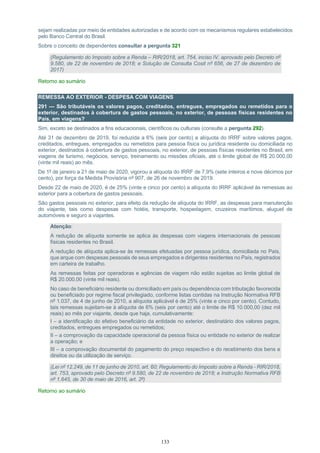 133
sejam realizadas por meio de entidades autorizadas e de acordo com os mecanismos regulares estabelecidos
pelo Banco Central do Brasil.
Sobre o conceito de dependentes consultar a pergunta 321
(Regulamento do Imposto sobre a Renda – RIR/2018, art. 754, inciso IV, aprovado pelo Decreto nº
9.580, de 22 de novembro de 2018; e Solução de Consulta Cosit nº 656, de 27 de dezembro de
2017)
Retorno ao sumário
REMESSA AO EXTERIOR - DESPESA COM VIAGENS
291 — São tributáveis os valores pagos, creditados, entregues, empregados ou remetidos para o
exterior, destinados à cobertura de gastos pessoais, no exterior, de pessoas físicas residentes no
País, em viagens?
Sim, exceto se destinados a fins educacionais, científicos ou culturais (consulte a pergunta 292).
Até 31 de dezembro de 2019, foi reduzida a 6% (seis por cento) a alíquota do IRRF sobre valores pagos,
creditados, entregues, empregados ou remetidos para pessoa física ou jurídica residente ou domiciliada no
exterior, destinados à cobertura de gastos pessoais, no exterior, de pessoas físicas residentes no Brasil, em
viagens de turismo, negócios, serviço, treinamento ou missões oficiais, até o limite global de R$ 20.000,00
(vinte mil reais) ao mês.
De 1º de janeiro a 21 de maio de 2020, vigorou a alíquota do IRRF de 7,9% (sete inteiros e nove décimos por
cento), por força da Medida Provisória nº 907, de 26 de novembro de 2019.
Desde 22 de maio de 2020, é de 25% (vinte e cinco por cento) a alíquota do IRRF aplicável às remessas ao
exterior para a cobertura de gastos pessoais.
São gastos pessoais no exterior, para efeito da redução de alíquota do IRRF, as despesas para manutenção
do viajante, tais como despesas com hotéis, transporte, hospedagem, cruzeiros marítimos, aluguel de
automóveis e seguro a viajantes.
Atenção:
A redução de alíquota somente se aplica às despesas com viagens internacionais de pessoas
físicas residentes no Brasil.
A redução de alíquota aplica-se às remessas efetuadas por pessoa jurídica, domiciliada no País,
que arque com despesas pessoais de seus empregados e dirigentes residentes no País, registrados
em carteira de trabalho.
As remessas feitas por operadoras e agências de viagem não estão sujeitas ao limite global de
R$ 20.000,00 (vinte mil reais).
No caso de beneficiário residente ou domiciliado em país ou dependência com tributação favorecida
ou beneficiado por regime fiscal privilegiado, conforme listas contidas na Instrução Normativa RFB
nº 1.037, de 4 de junho de 2010, a alíquota aplicável é de 25% (vinte e cinco por cento). Contudo,
tais remessas sujeitam-se à alíquota de 6% (seis por cento) até o limite de R$ 10.000,00 (dez mil
reais) ao mês por viajante, desde que haja, cumulativamente:
I – a identificação do efetivo beneficiário da entidade no exterior, destinatário dos valores pagos,
creditados, entregues empregados ou remetidos;
II – a comprovação da capacidade operacional da pessoa física ou entidade no exterior de realizar
a operação; e
III – a comprovação documental do pagamento do preço respectivo e do recebimento dos bens e
direitos ou da utilização de serviço.
(Lei nº 12.249, de 11 de junho de 2010, art. 60; Regulamento do Imposto sobre a Renda - RIR/2018,
art. 753, aprovado pelo Decreto nº 9.580, de 22 de novembro de 2018; e Instrução Normativa RFB
nº 1.645, de 30 de maio de 2016, art. 2º)
Retorno ao sumário
 
