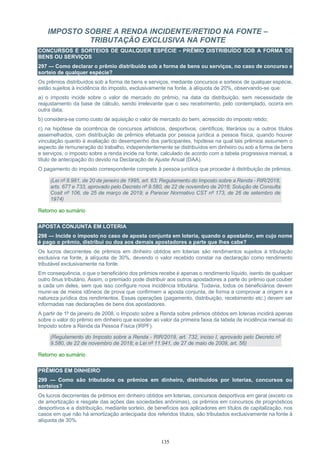 135
IMPOSTO SOBRE A RENDA INCIDENTE/RETIDO NA FONTE –
TRIBUTAÇÃO EXCLUSIVA NA FONTE
CONCURSOS E SORTEIOS DE QUALQUER ESPÉCIE - PRÊMIO DISTRIBUÍDO SOB A FORMA DE
BENS OU SERVIÇOS
297 — Como declarar o prêmio distribuído sob a forma de bens ou serviços, no caso de concurso e
sorteio de qualquer espécie?
Os prêmios distribuídos sob a forma de bens e serviços, mediante concursos e sorteios de qualquer espécie,
estão sujeitos à incidência do imposto, exclusivamente na fonte, à alíquota de 20%, observando-se que:
a) o imposto incide sobre o valor de mercado do prêmio, na data da distribuição, sem necessidade de
reajustamento da base de cálculo, sendo irrelevante que o seu recebimento, pelo contemplado, ocorra em
outra data;
b) considera-se como custo de aquisição o valor de mercado do bem, acrescido do imposto retido;
c) na hipótese da ocorrência de concursos artísticos, desportivos, científicos, literários ou a outros títulos
assemelhados, com distribuição de prêmios efetuada por pessoa jurídica a pessoa física, quando houver
vinculação quanto à avaliação do desempenho dos participantes, hipótese na qual tais prêmios assumem o
aspecto de remuneração do trabalho, independentemente se distribuídos em dinheiro ou sob a forma de bens
e serviços, o imposto sobre a renda incide na fonte, calculado de acordo com a tabela progressiva mensal, a
título de antecipação do devido na Declaração de Ajuste Anual (DAA).
O pagamento do imposto correspondente compete à pessoa jurídica que proceder à distribuição de prêmios.
(Lei nº 8.981, de 20 de janeiro de 1995, art. 63; Regulamento do Imposto sobre a Renda - RIR/2018,
arts. 677 e 733, aprovado pelo Decreto nº 9.580, de 22 de novembro de 2018; Solução de Consulta
Cosit nº 106, de 25 de março de 2019; e Parecer Normativo CST nº 173, de 26 de setembro de
1974)
Retorno ao sumário
APOSTA CONJUNTA EM LOTERIA
298 — Incide o imposto no caso de aposta conjunta em loteria, quando o apostador, em cujo nome
é pago o prêmio, distribui ou doa aos demais apostadores a parte que lhes cabe?
Os lucros decorrentes de prêmios em dinheiro obtidos em loterias são rendimentos sujeitos à tributação
exclusiva na fonte, à alíquota de 30%, devendo o valor recebido constar na declaração como rendimento
tributável exclusivamente na fonte.
Em consequência, o que o beneficiário dos prêmios recebe é apenas o rendimento líquido, isento de qualquer
outro ônus tributário. Assim, o premiado pode distribuir aos outros apostadores a parte do prêmio que couber
a cada um deles, sem que isso configure nova incidência tributária. Todavia, todos os beneficiários devem
munir-se de meios idôneos de prova que confirmem a aposta conjunta, de forma a comprovar a origem e a
natureza jurídica dos rendimentos. Essas operações (pagamento, distribuição, recebimento etc.) devem ser
informadas nas declarações de bens dos apostadores.
A partir de 1º de janeiro de 2008, o Imposto sobre a Renda sobre prêmios obtidos em loterias incidirá apenas
sobre o valor do prêmio em dinheiro que exceder ao valor da primeira faixa da tabela de incidência mensal do
Imposto sobre a Renda da Pessoa Física (IRPF).
(Regulamento do Imposto sobre a Renda - RIR/2018, art. 732, inciso I, aprovado pelo Decreto nº
9.580, de 22 de novembro de 2018; e Lei nº 11.941, de 27 de maio de 2009, art. 56)
Retorno ao sumário
PRÊMIOS EM DINHEIRO
299 — Como são tributados os prêmios em dinheiro, distribuídos por loterias, concursos ou
sorteios?
Os lucros decorrentes de prêmios em dinheiro obtidos em loterias, concursos desportivos em geral (exceto os
de amortização e resgate das ações das sociedades anônimas), os prêmios em concursos de prognósticos
desportivos e a distribuição, mediante sorteio, de benefícios aos aplicadores em títulos de capitalização, nos
casos em que não há amortização antecipada dos referidos títulos, são tributados exclusivamente na fonte à
alíquota de 30%.
 