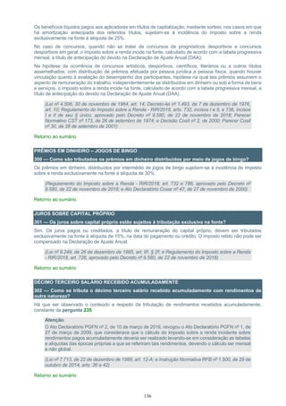 136
Os benefícios líquidos pagos aos aplicadores em títulos de capitalização, mediante sorteio, nos casos em que
há amortização antecipada dos referidos títulos, sujeitam-se à incidência do imposto sobre a renda
exclusivamente na fonte à alíquota de 25%.
No caso de concursos, quando não se tratar de concursos de prognósticos desportivos e concursos
desportivos em geral, o imposto sobre a renda incide na fonte, calculado de acordo com a tabela progressiva
mensal, a título de antecipação do devido na Declaração de Ajuste Anual (DAA);
Na hipótese da ocorrência de concursos artísticos, desportivos, científicos, literários ou a outros títulos
assemelhados, com distribuição de prêmios efetuada por pessoa jurídica a pessoa física, quando houver
vinculação quanto à avaliação do desempenho dos participantes, hipótese na qual tais prêmios assumem o
aspecto de remuneração do trabalho, independentemente se distribuídos em dinheiro ou sob a forma de bens
e serviços, o imposto sobre a renda incide na fonte, calculado de acordo com a tabela progressiva mensal, a
título de antecipação do devido na Declaração de Ajuste Anual (DAA).
(Lei nº 4.506, 30 de novembro de 1964, art. 14; Decreto-lei nº 1.493, de 7 de dezembro de 1976,
art. 10; Regulamento do Imposto sobre a Renda - RIR/2018, arts. 732, incisos I e II, e 736, incisos
I e II de seu § único, aprovado pelo Decreto nº 9.580, de 22 de novembro de 2018; Parecer
Normativo CST nº 173, de 26 de setembro de 1974; e Decisão Cosit nº 2, de 2000; Parecer Cosit
nº 30, de 28 de setembro de 2001)
Retorno ao sumário
PRÊMIOS EM DINHEIRO – JOGOS DE BINGO
300 — Como são tributados os prêmios em dinheiro distribuídos por meio de jogos de bingo?
Os prêmios em dinheiro, distribuídos por intermédio de jogos de bingo sujeitam-se à incidência do imposto
sobre a renda exclusivamente na fonte à alíquota de 30%.
(Regulamento do Imposto sobre a Renda - RIR/2018, art. 732 e 786, aprovado pelo Decreto nº
9.580, de 22 de novembro de 2018; e Ato Declaratório Cosar nº 47, de 27 de novembro de 2000)
Retorno ao sumário
JUROS SOBRE CAPITAL PRÓPRIO
301 — Os juros sobre capital próprio estão sujeitos à tributação exclusiva na fonte?
Sim. Os juros pagos ou creditados, a título de remuneração do capital próprio, devem ser tributados
exclusivamente na fonte à alíquota de 15%, na data do pagamento ou crédito. O imposto retido não pode ser
compensado na Declaração de Ajuste Anual.
(Lei nº 9.249, de 26 de dezembro de 1995, art. 9º, § 2º; e Regulamento do Imposto sobre a Renda
- RIR/2018, art. 726, aprovado pelo Decreto nº 9.580, de 22 de novembro de 2018)
Retorno ao sumário
DÉCIMO TERCEIRO SALÁRIO RECEBIDO ACUMULADAMENTE
302 — Como se tributa o décimo terceiro salário recebido acumuladamente com rendimentos de
outra natureza?
Há que ser observado o conteúdo a respeito da tributação de rendimentos recebidos acumuladamente,
constante da pergunta 235.
Atenção:
O Ato Declaratório PGFN nº 2, de 10 de março de 2016, revogou o Ato Declaratório PGFN nº 1, de
27 de março de 2009, que considerava que o cálculo do imposto sobre a renda incidente sobre
rendimentos pagos acumuladamente deveria ser realizado levando-se em consideração as tabelas
e alíquotas das épocas próprias a que se referiram tais rendimentos, devendo o cálculo ser mensal
e não global.
(Lei nº 7.713, de 22 de dezembro de 1988, art. 12-A; e Instrução Normativa RFB nº 1.500, de 29 de
outubro de 2014, arts. 36 a 42)
Retorno ao sumário
 
