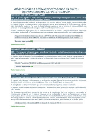 137
IMPOSTO SOBRE A RENDA INCIDENTE/RETIDO NA FONTE -
RESPONSABILIDADE DA FONTE PAGADORA
RENDIMENTOS DO TRABALHADOR AVULSO
303 — A quem a legislação atribui a responsabilidade pela retenção do imposto sobre a renda sobre
os rendimentos auferidos pelo trabalhador avulso?
A responsabilidade pela retenção e recolhimento do imposto sobre a renda devido pelos trabalhadores
portuários avulsos, inclusive os pertencentes à categoria dos “arrumadores”, é do órgão gestor de mão de
obra do trabalho portuário. No caso de trabalhadores avulsos de outros setores, é responsabilidade do
sindicato ou associação de cada categoria profissional do trabalhador avulso.
Caberá também ao órgão gestor ou ao sindicato/associação de classe, a responsabilidade de prestar às
autoridades fiscais todos os esclarecimentos ou informações, como representantes das fontes pagadoras.
(Regulamento do Imposto sobre a Renda - RIR/2018, art. 780, aprovado pelo Decreto nº 9.580, de
22 de novembro de 2018; e Medida Provisória nº 2.158-35, de 24 de agosto de 2001, art. 65)
Consulte a pergunta 304
Retorno ao sumário
RENDIMENTOS DO OPERADOR PORTUÁRIO
304 — Como apurar o imposto sobre a renda do trabalhador portuário avulso, quando este presta
serviço a mais de uma empresa?
O imposto deve ser apurado utilizando a tabela progressiva mensal, tendo como base de cálculo o total do
valor pago ao trabalhador, independentemente da quantidade de empresas às quais o beneficiário prestou
serviço.
(Medida Provisória nº 2.158-35, de 24 de agosto de 2001, art. 65)
Consulte a pergunta 303
Retorno ao sumário
HONORÁRIO DE PERITO
305 — Qual é o tratamento tributário dos rendimentos pagos a título de honorário de perito?
O imposto sobre a renda incidente sobre os rendimentos pagos a título de honorário de perito, em processos
judiciais, deverá ser retido na fonte, pela pessoa física ou jurídica obrigada ao pagamento.
A retenção dar-se-á no momento em que o rendimento se torne disponível para o beneficiário.
O imposto incidirá sobre a importância total posta à disposição do perito quando do depósito judicial efetuado
para este fim.
As despesas necessárias à percepção da receita e à manutenção da fonte produtora, escrituradas e
relacionadas pelo perito em livro-caixa, inclusive com a contratação de outros profissionais sem vínculo
empregatício, desde que sejam comprovadas com documentação hábil e idônea, poderão ser deduzidas, para
fins de apuração da base de cálculo do imposto sobre a renda, no recolhimento mensal obrigatório (carnê-
leão), caso receba rendimentos sujeitos a essa forma de recolhimento, e na Declaração de Ajuste Anual.
(Ato Declaratório Interpretativo SRF nº 7, de 25 de março de 2004)
Retorno ao sumário
 