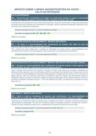 138
IMPOSTO SOBRE A RENDA INCIDENTE/RETIDO NA FONTE –
FALTA DE RETENÇÃO
FALTA DE RETENÇÃO
306 — Como deve agir o beneficiário em relação aos rendimentos sujeitos ao ajuste na declaração
anual, quando a fonte pagadora deveria ter retido o imposto na fonte e não o fez?
O beneficiário deve declará-los como rendimentos tributáveis. Se já tiver apresentado a respectiva Declaração
de Ajuste Anual sem oferecer tais rendimentos à tributação, deverá apresentar declaração retificadora para
incluí-los como rendimentos tributáveis.
(Parecer Normativo Cosit nº 1, de 24 de setembro de 2002)
Consulte as perguntas 045, 307, 308, 309 e 310
Retorno ao sumário
RESPONSABILIDADE PELO RECOLHIMENTO - IMPOSTO NÃO RETIDO
307 — De quem é a responsabilidade pelo recolhimento do imposto não retido no caso de
rendimento sujeito ao ajuste na declaração anual?
Até o término do prazo fixado para a entrega da Declaração de Ajuste Anual a responsabilidade pelo
recolhimento do imposto é da fonte pagadora; após esse prazo, do beneficiário do rendimento.
(Parecer Normativo Cosit nº 1, de 24 de setembro de 2002)
Retorno ao sumário
RESPONSABILIDADE PELO RECOLHIMENTO - IMPOSTO NÃO RETIDO POR DECISÃO JUDICIAL
308 — De quem é a responsabilidade pelo recolhimento do imposto quando a fonte pagadora fica
impossibilitada de fazer a retenção por força de decisão judicial?
Caso a decisão final confirme como devido o imposto em litígio, este deverá ser recolhido, retroagindo os
efeitos da última decisão, como se não tivesse ocorrido a concessão da medida liminar. Nesse caso, não há
como retornar a responsabilidade de retenção à fonte pagadora. O pagamento do imposto, com os acréscimos
legais cabíveis, deve ser efetuado pelo próprio contribuinte, tanto em relação aos rendimentos sujeitos à
tributação exclusiva na fonte, quanto aos sujeitos ao ajuste na declaração anual, valendo observar os termos
previstos no Parecer Normativo Cosit nº 1, de 24 de setembro de 2002, em especial ao constante em seus
itens 18 e 19.
Consulte as perguntas 306 e 309
Retorno ao sumário
VENCIMENTO - IMPOSTO NÃO RETIDO
309 — Qual é a data de vencimento do imposto, cujo recolhimento é de responsabilidade do
beneficiário do rendimento, caso a decisão final confirme como devido o imposto em litígio?
Tratando-se de rendimento sujeito ao ajuste anual, considera-se vencido o imposto na data prevista para a
apresentação da declaração. No caso de rendimento sujeito à tributação exclusiva, considera-se vencido o
imposto no prazo originário previsto para o recolhimento do imposto que deveria ter sido retido.
(Parecer Normativo Cosit nº 1, de 24 de setembro de 2002, item 19)
Consulte a pergunta 310
Retorno ao sumário
 