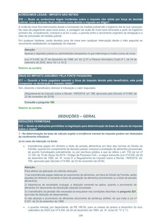 139
ACRÉSCIMOS LEGAIS - IMPOSTO NÃO RETIDO
310 — Quais os acréscimos legais incidentes sobre o imposto não retido por força de decisão
judicial, caso a decisão final confirme como devido o imposto em litígio?
A multa de mora fica interrompida desde a concessão da medida judicial até o trigésimo dia de sua cassação.
No caso de pagamento após esse prazo, a contagem da multa de mora será reiniciada a partir do trigésimo
primeiro dia, considerando, inclusive e se for o caso, o período entre o vencimento originário da obrigação e a
data de concessão da medida judicial.
Em qualquer hipótese, serão devidos juros de mora sem qualquer interrupção desde o mês seguinte ao
vencimento estabelecido na legislação do imposto.
Atenção:
Apenas o depósito judicial ou administrativo tempestivo é que interrompe a multa e juros de mora.
(Lei nº 9.430, de 27 de dezembro de 1996, art. 63, § 2º; e Parecer Normativo Cosit nº 1, de 24 de
setembro de 2002, itens 19.1 a 19.3)
Retorno ao sumário
ÔNUS DO IMPOSTO ASSUMIDO PELA FONTE PAGADORA
311 — Quando a fonte pagadora assumir o ônus do imposto devido pelo beneficiário, este pode
compensar na declaração o imposto retido?
Sim, devendo o beneficiário oferecer à tributação o valor reajustado.
(Regulamento do Imposto sobre a Renda - RIR/2018, art. 786, aprovado pelo Decreto nº 9.580, de
22 de novembro de 2018)
Consulte a pergunta 183
Retorno ao sumário
DEDUÇÕES – GERAL
DEDUÇÕES PERMITIDAS
312 — Quais as deduções permitidas na legislação para determinação da base de cálculo do imposto
sobre a renda?
1 - Na determinação da base de cálculo sujeita à incidência mensal do imposto podem ser deduzidos
do rendimento tributável:
a) no caso de retenção na fonte:
• importâncias pagas em dinheiro a título de pensão alimentícia em face das normas do Direito de
Família, quando em cumprimento de decisão judicial, inclusive a prestação de alimentos provisionais,
de acordo homologado judicialmente, ou por escritura pública a que se refere o art. 733 da Lei nº
13.105, de 16 de março de 2015 - Código de Processo Civil – a seguir transcrito (Lei nº 9.250, de 26
de dezembro de 1995, art. 4º, inciso II; e Regulamento do Imposto sobre a Renda - RIR/2018, art.
709, aprovado pelo Decreto nº 9.580, de 22 de novembro de 2018);
Atenção:
Para efeitos da aplicação da referida dedução:
1) as importâncias pagas relativas ao suprimento de alimentos, em face do Direito de Família, serão
aquelas em dinheiro e somente a título de prestação de alimentos provisionais ou a título de pensão
alimentícia;
2) tratando-se de sociedade conjugal, a dedução somente se aplica, quando o provimento de
alimentos for decorrente da dissolução daquela sociedade;
3) o beneficiário da pensão não necessita se enquadrar nas condições descritas na pergunta 321,
que trata de dedução de dependentes;
4) não alcança o provimento de alimentos decorrente de sentença arbitral, de que trata a Lei nº
9.307, de 23 de setembro de 1996.
• a quantia mensal, por dependente, de R$ 189,59, para os meses de janeiro a dezembro do ano-
calendário de 2020 (Lei nº 9.250, de 26 de dezembro de 1995, art. 4º, inciso III, “h” e “i”).
 