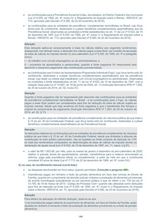140
• as contribuições para a Previdência Social da União, dos estados, do Distrito Federal e dos municípios
(Lei nº 9.250, de 1995, art. 4º, inciso IV; e Regulamento do Imposto sobre a Renda - RIR/2018, art.
710, aprovado pelo Decreto nº 9.580, de 22 de novembro de 2018);
• as contribuições para as entidades de previdência complementar domiciliadas no Brasil, cujo ônus
tenha sido do contribuinte, destinadas a custear benefícios complementares assemelhados aos da
Previdência Social, observadas as condições e limite estabelecidos no art. 11 da Lei nº 9.532, de 10
de dezembro de 1997 (Lei nº 9.250, de 1995, art. 4º, inciso V; e Regulamento do Imposto sobre a
Renda - RIR/2018, art. 710, aprovado pelo Decreto nº 9.580, de 22 de novembro de 2018);
Atenção:
Esta dedução aplica-se exclusivamente à base de cálculo relativa aos seguintes rendimentos,
assegurada, nos demais casos, a dedução dos valores pagos a esse título, por ocasião da apuração
da base de cálculo do imposto devido no ano-calendário (Lei nº 9.250, de 1995, art. 4º e parágrafo
único):
I – do trabalho com vínculo empregatício ou de administradores; e
II – proventos de aposentados e pensionistas, quando a fonte pagadora for responsável pelo
desconto e respectivo pagamento das contribuições previdenciárias.
• as contribuições aos Fundos de Aposentadoria Programada Individual (Fapi), cujo ônus tenha sido do
contribuinte, destinadas a custear benefícios complementares assemelhados aos da previdência
social, cujo titular ou cotista seja trabalhador com vínculo empregatício ou administrador, observadas
as condições e limite estabelecidos no art. 11 da Lei nº 9.532, de 10 de dezembro de 1997, com a
redação dada pela Lei nº 10.887, de 18 de junho de 2004, art. 13 (Instrução Normativa RFB nº 1.500,
de 29 de outubro de 2014, art. 52, inciso IV);
Atenção:
Quando a fonte pagadora não for responsável pelo desconto das contribuições para as entidades
de previdência complementar domiciliadas no Brasil - e as contribuições para o Fapi, os valores
pagos a esse título podem ser considerados para fins de dedução da base de cálculo sujeita ao
imposto mensal, desde que haja anuência da fonte pagadora e que o beneficiário lhe forneça o
original do comprovante de pagamento (Instrução Normativa RFB nº 1.500, de 29 de outubro de
2014, art. 52, § 1º).
• as contribuições para as entidades de previdência complementar de natureza pública de que trata o
§ 15 do art. 40 da Constituição Federal, cujo ônus tenha sido do contribuinte, destinadas a custear
benefícios complementares assemelhados ao da Previdência Social;
Atenção:
As deduções relativas às contribuições para as entidades de previdência complementar de natureza
pública de que trata o § 15 do art. 40 da Constituição Federal, desde que limitadas à alíquota de
contribuição do ente público patrocinador, não se sujeitam ao limite conjunto de dedução de 12%
do total dos rendimentos computados na determinação da base de cálculo do imposto devido na
declaração de ajuste anual (Lei nº 9.532, de 10 de dezembro de 1997, art. 11, caput, e § 6º).
• o valor de R$ 1.903,98, por mês, para os meses de janeiro a dezembro do ano-calendário de 2020,
relativo à parcela isenta de aposentadoria, pensão, transferência para a reserva remunerada ou
reforma, paga pela previdência oficial, ou complementar, a partir do mês em que o contribuinte
completar 65 anos de idade (Lei nº 7.713, de 22 de dezembro de 1988, art. 6º, inciso XV);
b) no caso de recolhimento mensal (carnê-leão):
• as despesas escrituradas em livro-caixa, quando permitidas (Consulte a pergunta 400);
• importâncias pagas em dinheiro a título de pensão alimentícia em face das normas do Direito de
Família, quando em cumprimento de decisão judicial, inclusive a prestação de alimentos provisionais,
de acordo homologado judicialmente ou por escritura pública a que se refere o art. 733 da Lei nº
13.105, de 16 de março de 2015 - Código de Processo Civil - quando não utilizadas como deduções
para fins de retenção na fonte (Lei nº 9.250, de 1995, art. 4º, inciso II; e Regulamento do Imposto
sobre a Renda - RIR/2018, art. 72, aprovado pelo Decreto nº 9.580, de 22 de novembro de 2018);
Atenção:
Para efeitos da aplicação da referida dedução, observe-se que:
1) as importâncias pagas relativas ao suprimento de alimentos, em face do Direito de Família, serão
aquelas em dinheiro e somente a título de prestação de alimentos provisionais ou a título de pensão
alimentícia;
 