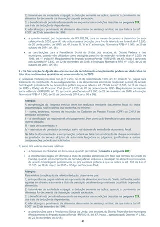141
2) tratando-se de sociedade conjugal, a dedução somente se aplica, quando o provimento de
alimentos for decorrente da dissolução daquela sociedade;
3) o beneficiário da pensão não necessita se enquadrar nas condições descritas na pergunta 321,
que trata de dedução de dependentes;
4) não alcança o provimento de alimentos decorrente de sentença arbitral, de que trata a Lei nº
9.307, de 23 de setembro de 1996.
• a quantia mensal, por dependente, de R$ 189,59, para os meses de janeiro a dezembro do ano-
calendário de 2020, quando não utilizada essa dedução para fins de retenção na fonte (Lei nº 9.250,
de 26 de dezembro de 1995, art. 4º, inciso III, “h” e “i”; e Instrução Normativa RFB nº 1.500, de 29 de
outubro de 2014, art. 56);
• as contribuições para a Previdência Social da União, dos estados, do Distrito Federal e dos
municípios, quando não utilizados como deduções para fins de retenção na fonte (Lei nº 9.250, de
1995, art. 4º, inciso IV; Regulamento do Imposto sobre a Renda - RIR/2018, art. 67, inciso I, aprovado
pelo Decreto nº 9.580, de 22 de novembro de 2018; e Instrução Normativa RFB nº 1.500, de 29 de
outubro de 2014, art. 56).
2 - Na Declaração de Ajuste Anual e no caso de recolhimento complementar podem ser deduzidas do
total dos rendimentos recebidos no ano-calendário de 2020:
a) despesas médicas previstas na Lei nº 9.250, de 26 de dezembro de 1995, art. 8º, inciso II, “a”, pagas para
tratamento do contribuinte, de seus dependentes, e de alimentandos em virtude de decisão judicial, de acordo
homologado judicialmente ou de escritura pública a que se refere o art. 733 da Lei nº 13.105, de 16 de março
de 2015 – Código de Processo Civil (Lei nº 9.250, de 26 de dezembro de 1995; Regulamento do Imposto
sobre a Renda - RIR/2018, art. 73, aprovado pelo Decreto nº 9.580, de 22 de novembro de 2018; e Instrução
Normativa RFB nº 1.500, de 29 de outubro de 2014, arts. 95 a 99);
Atenção:
A comprovação da despesa médica deve ser realizada mediante documento fiscal ou outra
documentação hábil e idônea que contenha, no mínimo:
I – nome, endereço, número de inscrição no Cadastro de Pessas Físicas (CPF) ou CNPJ do
prestador do serviço;
II – a identificação do responsável pelo pagamento, bem como a do beneficiário caso seja pessoa
diversa daquela;
III – data de sua emissão; e
IV – assinatura do prestador de serviço, salvo na hipótese de emissão de documento fiscal.
Na falta de documentação, a comprovação poderá ser feita com a indicação de cheque nominativo
ao prestador do serviço. A juízo da autoridade lançadora ou julgadora, justificativas e outras
comprovações poderão ser solicitadas.
b) soma dos valores mensais relativos:
• a despesas escrituradas em livro-caixa, quando permitidas (Consulte a pergunta 400);
• a importâncias pagas em dinheiro a título de pensão alimentícia em face das normas do Direito de
Família, quando em cumprimento de decisão judicial, inclusive a prestação de alimentos provisionais,
de acordo homologado judicialmente ou por escritura pública a que se refere o art. 733 da Lei nº
13.105, de 16 de março de 2015 - Código de Processo Civil;
Atenção:
Para efeitos da aplicação da referida dedução, observe-se que:
1) as importâncias pagas relativas ao suprimento de alimentos, em face do Direito de Família, serão
aquelas em dinheiro e somente a título de prestação de alimentos provisionais ou a título de pensão
alimentícia;
2) tratando-se de sociedade conjugal, a dedução somente se aplica, quando o provimento de
alimentos for decorrente da dissolução daquela sociedade;
3) o beneficiário da pensão não necessita se enquadrar nas condições descritas na pergunta 321,
que trata de dedução de dependentes;
4) não alcança o provimento de alimentos decorrente de sentença arbitral, de que trata a Lei nº
9.307, de 23 de setembro de 1996.
• a contribuições para a Previdência Social da União, dos estados, do Distrito Federal e dos municípios
(Regulamento do Imposto sobre a Renda - RIR/2018, art. 67, inciso I, aprovado pelo Decreto nº 9.580,
de 22 de novembro de 2018);
 