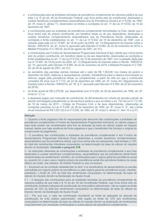 142
• a contribuições para as entidades fechadas de previdência complementar de natureza pública de que
trata o § 15 do art. 40 da Constituição Federal, cujo ônus tenha sido do contribuinte, destinadas a
custear benefícios complementares assemelhados aos da Previdência Social (Lei nº 9.250, de 1995,
art. 8º, inciso II, alínea “i”), observados os limites e condições do art. 11 da Lei nº 9.532, de 10 de
dezembro de 1997;
• a contribuições para as entidades de previdência complementar domiciliadas no País, desde que o
ônus tenha sido do próprio contribuinte, em beneficio deste ou de seu dependente, destinadas a
custear benefícios complementares assemelhados aos da Previdência Social, observadas as
condições e limite estabelecidos no art. 11 da Lei nº 9.532, de 10 de dezembro de 1997, com a
redação dada pela Lei nº 10.887, de 18 de junho de 2004, art. 13 (Regulamento do Imposto sobre a
Renda - RIR/2018, art. 67, inciso II, aprovado pelo Decreto nº 9.580, de 22 de novembro de 2018; e
Medida Provisória nº 2.158-35, de 24 de agosto de 2001, art. 61);
• a contribuições aos Fundos de Aposentadoria Programada Individual (Fapi), desde que o ônus tenha
sido do próprio contribuinte, em beneficio deste ou de seu dependente, observadas as condições e
limite estabelecidos no art. 11 da Lei nº 9.532, de 10 de dezembro de 1997, com a redação dada pela
Lei nº 10.887, de 18 de junho de 2004, art. 13 (Regulamento do Imposto sobre a Renda - RIR/2018,
art. 75, aprovado pelo Decreto nº 9.580, de 22 de novembro de 2018; e Medida Provisória nº 2.158–
35, de 24 de agosto de 2001, art. 61);
• ao somatório das parcelas isentas mensais até o valor de R$ 1.903,98, nos meses de janeiro a
dezembro de 2020, relativas à aposentadoria, pensão, transferência para a reserva remunerada ou
reforma, pagas pela previdência oficial, ou complementar, a partir do mês em que o contribuinte
completar 65 anos (Lei nº 7.713, de 22 de dezembro de 1988, art. 6º, inciso XV; Regulamento do
Imposto sobre a Renda - RIR/2018, art. 76, § 1º, aprovado pelo Decreto nº 9.580, de 22 de novembro
de 2018);
• ao limite anual de R$ 2.275,08 por dependente (Lei nº 9.250, de 26 de dezembro de 1995, art. 8º,
inciso II, “c”); e
• a despesas pagas com instrução do contribuinte, de alimentandos em virtude de decisão judicial, de
acordo homologado judicialmente ou de escritura pública a que se refere o art. 733 da Lei nº 13.105,
de 16 de março de 2015 – Código de Processo Civil, e de seus dependentes, observadas as
condições previstas na Lei nº 9.250, de 26 de dezembro de 1995, art. 8º, inciso II, “b”, até o limite
anual individual de R$ 3.561,50 (Lei nº 9.250, de 1995, art. 8º, inciso II, alínea ‘b’, item 10 e § 3º).
Atenção:
1 - Quando a fonte pagadora não for responsável pelo desconto das contribuições a entidades de
previdência complementar e Fundos de Aposentadoria Programada Individual, os valores pagos a
esse título podem ser considerados para fins de dedução da base de cálculo sujeita ao imposto
mensal, desde que haja anuência da fonte pagadora e que o beneficiário lhe forneça o original do
comprovante de pagamento.
2 - O somatório das contribuições a entidades de previdência complementar e aos Fundos de
Aposentadoria Programada Individual (Fapi) destinadas a custear benefícios complementares,
assemelhados aos da previdência oficial, cujo ônus tenha sido do participante, está limitado a 12%
do total dos rendimentos tributáveis computados na determinação da base de cálculo do imposto
devido na declaração. Consulte a pergunta 316.
3 - As deduções referentes às contribuições a entidades de previdência complementar e aos Fapi
destinadas a custear benefícios complementares, assemelhados aos da previdência oficial ficam
condicionadas ao recolhimento, também, de contribuições para o regime geral de previdência social
ou, quando for o caso, para o regime próprio de previdência social dos servidores titulares de cargo
efetivo da União, dos estados, do Distrito Federal ou dos municípios.
4 – Excetuam-se da condição estabelecida no item 3 os beneficiários de aposentadoria ou pensão
concedidas por regime próprio de previdência ou pelo regime geral de previdência social, mantido,
entretanto, o limite de 12% do total dos rendimentos computados na determinação da base de
cálculo do imposto devido na Declaração de Ajuste Anual.
5.1 – A dedução das contribuições para as entidades fechadas de previdência complementar de
natureza pública de que trata o § 15 do art. 40 da Constituição Federal, cujo ônus tenha sido do
contribuinte, limitada à alíquota de contribuição do ente público patrocinador, não se sujeita ao limite
previsto de 12% do total dos rendimentos computados na determinação da base de cálculo do
imposto devido na Declaração de Ajuste Anual.
5.2 – Por sua vez, o valor de contribuição excedente ao limite da aplicação da alíquota de
contribuição do ente público patrocinador, está sujeito ao limite de 12% dos rendimentos
computados na determinação da base de cálculo do imposto devido na declaração de rendimentos
conjuntamente com eventuais contribuições a outros planos de previdência complementar.
 