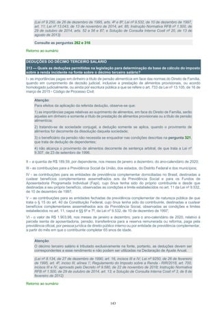 143
(Lei nº 9.250, de 26 de dezembro de 1995, arts. 4º e 8º; Lei nº 9.532, de 10 de dezembro de 1997,
art. 11; Lei nº 13.043, de 13 de novembro de 2014, art. 85; Instrução Normativa RFB nº 1.500, de
29 de outubro de 2014, arts. 52 a 56 e 87; e Solução de Consulta Interna Cosit nº 20, de 13 de
agosto de 2013)
Consulte as perguntas 262 e 316
Retorno ao sumário
DEDUÇÕES DO DÉCIMO TERCEIRO SALÁRIO
313 — Quais as deduções permitidas na legislação para determinação da base de cálculo do imposto
sobre a renda incidente na fonte sobre o décimo terceiro salário?
I - as importâncias pagas em dinheiro a título de pensão alimentícia em face das normas do Direito de Família,
quando em cumprimento de decisão judicial, inclusive a prestação de alimentos provisionais, ou acordo
homologado judicialmente, ou ainda por escritura pública a que se refere o art. 733 da Lei nº 13.105, de 16 de
março de 2015 - Código de Processo Civil;
Atenção:
Para efeitos da aplicação da referida dedução, observe-se que:
1) as importâncias pagas relativas ao suprimento de alimentos, em face do Direito de Família, serão
aquelas em dinheiro e somente a título de prestação de alimentos provisionais ou a título de pensão
alimentícia;
2) tratando-se de sociedade conjugal, a dedução somente se aplica, quando o provimento de
alimentos for decorrente da dissolução daquela sociedade;
3) o beneficiário da pensão não necessita se enquadrar nas condições descritas na pergunta 321,
que trata de dedução de dependentes;
4) não alcança o provimento de alimentos decorrente de sentença arbitral, de que trata a Lei nº
9.307, de 23 de setembro de 1996.
II – a quantia de R$ 189,59, por dependente, nos meses de janeiro a dezembro, do ano-calendário de 2020;
III - as contribuições para a Previdência Social da União, dos estados, do Distrito Federal e dos municípios;
IV - as contribuições para as entidades de previdência complementar domiciliadas no Brasil, destinadas a
custear benefícios complementares assemelhados aos da Previdência Social e para os Fundos de
Aposentadoria Programada Individual (Fapi), cujo ônus tenha sido do próprio contribuinte e desde que
destinadas a seu próprio benefício, observadas as condições e limite estabelecidos no art. 11 da Lei nº 9.532,
de 10 de dezembro de 1997;
V – as contribuições para as entidades fechadas de previdência complementar de natureza pública de que
trata o § 15 do art. 40 da Constituição Federal, cujo ônus tenha sido do contribuinte, destinadas a custear
benefícios complementares assemelhados aos da Previdência Social, observadas as condições e limites
estabelecidos no art. 11, caput e §§ 6º e 7º, da Lei nº 9.532, de 10 de dezembro de 1997;
VI - o valor de R$ 1.903,98, nos meses de janeiro a dezembro, para o ano-calendário de 2020, relativo à
parcela isenta de aposentadoria, pensão, transferência para a reserva remunerada ou reforma, paga pela
previdência oficial, por pessoa jurídica de direito público interno ou por entidade de previdência complementar,
a partir do mês em que o contribuinte completar 65 anos de idade.
Atenção:
O décimo terceiro salário é tributado exclusivamente na fonte, portanto, as deduções devem ser
correspondentes a esse rendimento e não podem ser utilizadas na Declaração de Ajuste Anual.
(Lei nº 8.134, de 27 de dezembro de 1990, art. 16, incisos III e IV; Lei nº 9250, de 26 de fevereiro
de 1995, art. 4º, inciso III, alínea ‘i’; Regulamento do Imposto sobre a Renda - RIR/2018, art. 700,
incisos III e IV, aprovado pelo Decreto nº 9.580, de 22 de novembro de 2018; Instrução Normativa
RFB nº 1.500, de 29 de outubro de 2014, art. 13; e Solução de Consulta Interna Cosit nº 3, de 8 de
fevereiro de 2012)
Retorno ao sumário
 