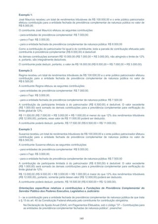 145
Exemplo 1:
José Maurício recebeu um total de rendimentos tributáveis de R$ 100.000,00 e o ente público patrocinador
efetuou contribuição para a entidade fechada de previdência complementar de natureza pública no valor de
R$ 8.000,00.
O contribuinte José Maurício efetuou as seguintes contribuições:
- para entidades de previdência complementar: R$ 7.000,00;
- para o Fapi: R$ 3.000,00;
- para a entidade fechada de previdência complementar de natureza pública: R$ 8.000,00
Como a contribuição do patrocinador foi igual à do contribuinte, toda a parcela de contribuição efetuada pelo
contribuinte à previdência complementar (R$ 8.000,00) é dedutível.
As demais contribuições somaram R$ 10.000,00 (R$ 7.000,00 + R$ 3.000,00), não atingindo o limite de 12%
e, portanto, são integralmente dedutíveis.
O contribuinte pode deduzir, portanto, o valor de R$ 18.000,00 (R$ 8.000,00 + R$ 7.000,00 + R$ 3.000,00).
Exemplo 2:
Regina recebeu um total de rendimentos tributáveis de R$ 100.000,00 e o ente público patrocinador efetuou
contribuição para a entidade fechada de previdência complementar de natureza pública no valor de
R$ 6.500,00.
A contribuinte Regina efetuou as seguintes contribuições:
- para entidades de previdência complementar: R$ 7.000,00;
- para o Fapi: R$ 3.000,00;
- para a entidade fechada de previdência complementar de natureza pública: R$ 7.500,00
A contribuição da participante limitada à do patrocinador (R$ 6.500,00) é dedutível. O valor excedente
(R$ 1.000,00) será somado às demais contribuições para a previdência complementar para verificação do
limite global de 12%:
R$ 11.000,00 (R$ 7.000,00 + R$ 3.000,00 + R$ 1.000,00) é menor do que 12% dos rendimentos tributáveis
(R$ 12.000,00), portanto, esse valor de R$ 11.000,00 poderá ser deduzido.
A contribuinte poderá deduzir, portanto, R$ 17.500,00 (R$ 6.500,00 + R$ 11.000,00).
Exemplo 3
Susanna recebeu um total de rendimentos tributáveis de R$ 100.000,00 e o ente público patrocinador efetuou
contribuição para a entidade fechada de previdência complementar de natureza pública no valor de
R$ 6.500,00.
A contribuinte Susanna efetuou as seguintes contribuições:
- para entidades de previdência complementar: R$ 9.000,00;
- para o Fapi: R$ 3.000,00;
- para a entidade fechada de previdência complementar de natureza pública: R$ 7.500,00
A contribuição da participante limitada à do patrocinador (R$ 6.500,00) é dedutível. O valor excedente
(R$ 1.000,00) será somado às demais contribuições para a previdência complementar para verificação do
limite global de 12%:
R$ 13.000,00 (R$ 9.000,00 + R$ 3.000,00 + R$ 1.000,00) é maior do que 12% dos rendimentos tributáveis
(R$ 12.000,00), portanto, somente parte desse valor (R$ 12.000,00) poderá ser deduzido.
A contribuinte poderá deduzir, portanto, R$ 18.500,00 (R$ 6.500,00 + R$ 12.000,00).
Orientações específicas relativas a contribuições a Fundações de Previdência Complementar do
Servidor Público dos Poderes Executivo, Legislativo e Judiciário:
I – se a contribuição para a entidade fechada de previdência complementar de natureza pública de que trata
o § 15 do art. 40 da Constituição Federal efetuada pelo contribuinte for contribuição obrigatória:
Na Declaração de Ajuste Anual (DAA), em Pagamentos Efetuados, sob o código “37 – Contribuições para
as entidades de previdência complementar fechadas de natureza pública”, preencher:
 